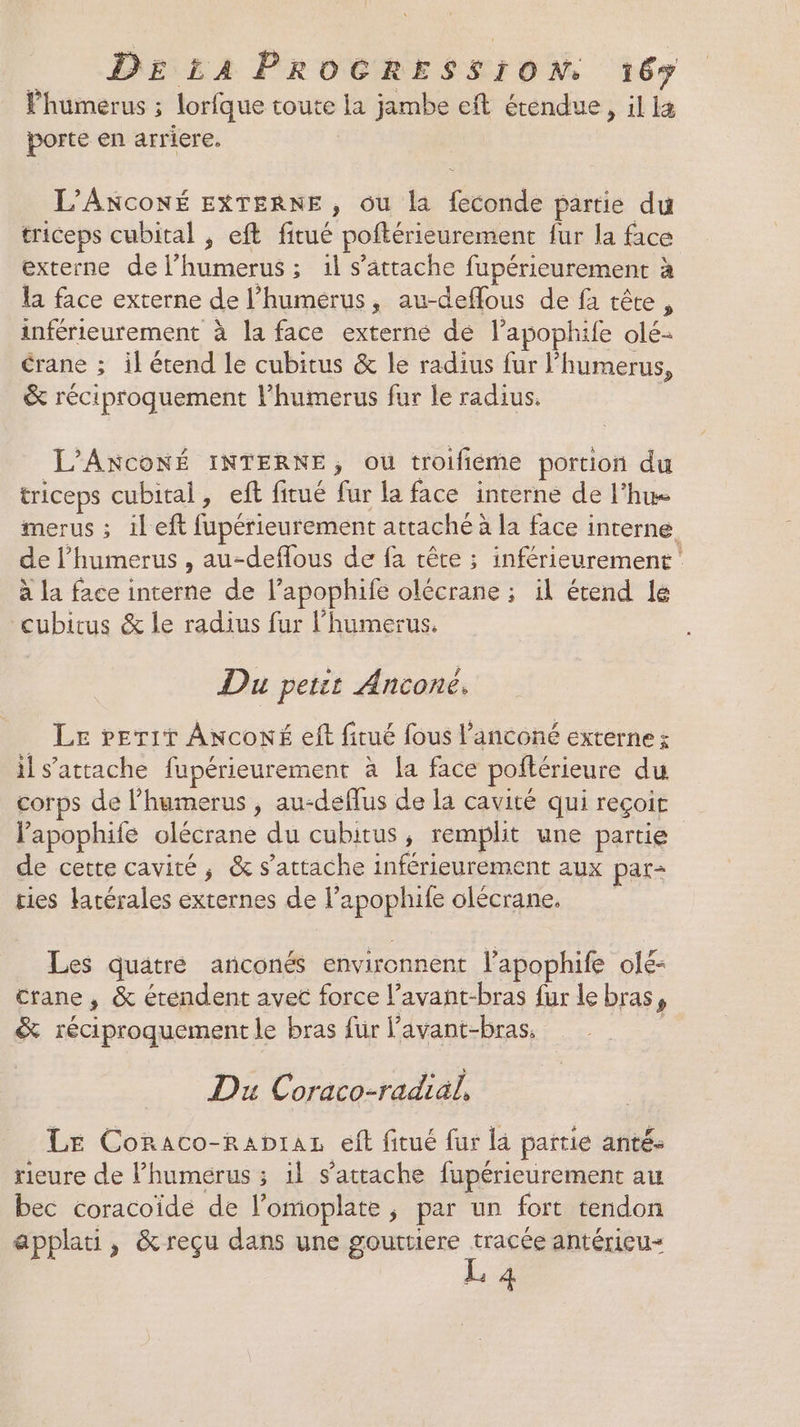 Phumerus ; lorfque toute la jambe eft étendue, il 4 porte en arriere, L’ANCONÉ EXTERNE, ou la feconde partie du triceps cubital , eft fitué poftérieurement fur la face externe de l’humerus ; 1l s'attache fupérieurement à la face externe de l’humerus, au-deffous de fa tête, inférieurement à la face externe dé l’apophife olé- crane ; il étend le cubitus &amp; le radius fur l’humerus, &amp; réciproquement lhumerus fur le radius. L'ANCONÉ INTERNE, ou troifieme portion du triceps cubital, eft fitué fur la face interne de l’hue merus ; il eft fupérieurement attaché à la face interne. de l’'humerus , au-deflous de fa tête ; inférieurement' à la face interne de l’apophife olécrane ; il étend le cubitus &amp; le radius fur l’humerus. Du petit Anconé, _ Le »er1r ANconé eff fitué fous l’anconé externe; il s'attache fupérieurement à {a face poftérieure du corps de l’humerus , au-deffus de la cavité qui reçoit lapophiie olécrane du cubitus, remplit une partie de cette cavité, &amp; s'attache inférieurement aux par- ries latérales externes de l’apophife olécrane. Les quatre anconés environnent l’apophife olé- crane , &amp; étendent avec force l’avant-bras fur le bras, &amp; réciproquement le bras für lavant-bras, Du Coraco-radial, Le Coraco-Rapras eft fitué fur la partie anté- rieure de l’humerus ; il s'attache fupérieurement au bec coracoïde de l’omoplate, par un fort tendon applati, &amp;reçu dans une gouttiere tracée antérieu= L 4