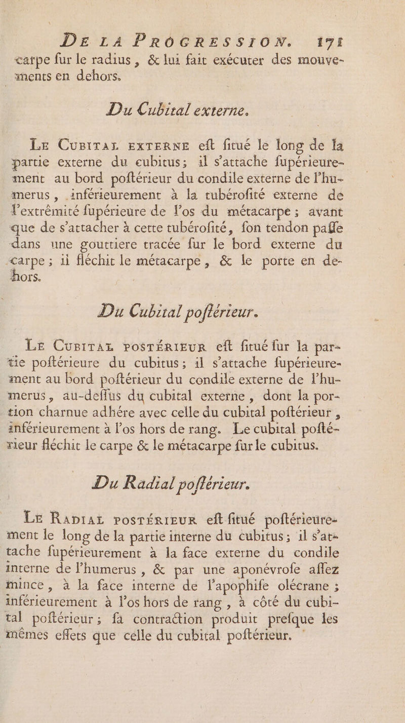 catpe fur le radius, &amp; lui fait exécuter des mouve- ments en dehors, Du Cubital externe. Le Cusiraz ExTERNE eft fitué le long de la partie externe du eubitus; il s'attache fupérieure- ment au bord poftérieur du condile externe de lhu- merus , .inférieurement à la rubérofité externe de l'extrémité fupérieure de los du métacarpe ; avant que de s'attacher à cette tubérofité, fon tendon pale dans une gouttiere tracée fur le bord externe du D; 1i fléchit le métacarpe, &amp; le porte en de- hors. Du Cubiral poflérieur. Le Cusrraz rosrérieur eft fitué fur la par- tie poftérieure du cubitus; 11 s'attache fupérieure- ment au bord poftérieur du condile externe de l’hu- merus, au-deffus du cubital externe , dont la por- tion charnue adhére avec celle du cubital poftérieur , inférieurement à l’os hors de rang. Le cubital pofté- rieur fléchit le carpe &amp; le métacarpe furle cubitus. Du Radial poftérieur. Le Raprar posrérieur eftfitué poftérieurez ment le long de la partie interne du cubitus; il s’at- tache fupérieurement à la face externe du condile interne de Fhumerus , &amp; par une aponévrofe aflez mince, à la face interne de l’apophife olécrane ; inférieurement à los hors de rang , à côté du cubi- tal poftérieur; fa contraétion produit prefque les mêmes effets que célle du cubital poftérieur.