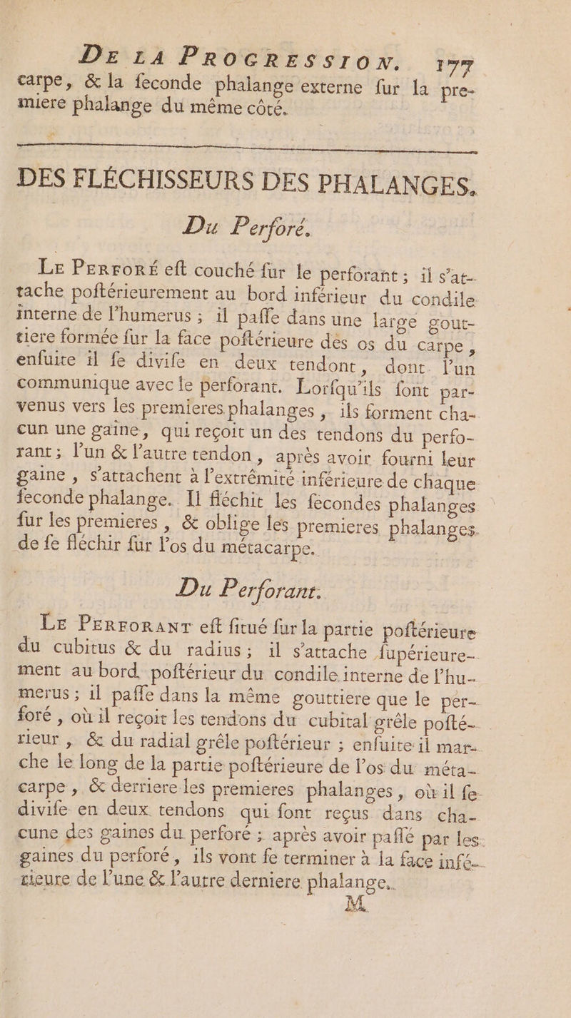 DE 14 PROCRESSro x. Fr carpe, &amp; la feconde phalange externe fur la pre- muiere phalange du même côté. to DES FLÉCHISSEURS DES PHALANGES. Du Perfore. Le Perroré eft couché fur le perforant ; il s’at- tache poftérieurement au bord inférieur du condile interne de l’humerus ; ül pafle dans une large gout- tiere formée fur la face poftérieure des os du Carpe , enfuite il fe divife en deux tendont ; dont. l'un communique avec le perforant. Lorfqu'ils font par- venus vers les premieres phalanges , ils forment cha= cun une gaine, qui reçoit un des tendons du perfo- rant; l’un &amp; l’autre tendon, après avoir fourni leur gaine , S’atrachent à l’extrêmité inférieure de chaque feconde phalange. Il fléchit les fécondes phalanges fur les premieres , &amp; oblige les premieres phalanges. _de fe fléchir für Pos du métacarpe. | Du Perforant. LE PErroranr eft ficué fur la partie poftérieure du cubitus &amp; du radius: il s'attache Aupérieure- ment au bord. poftérieur du condile interne de l’hu- merus ; 1l paffe dans la même gouttiere que le per- foré , où il reçoit les tendons du cubital grêle poité. rieur , &amp; du radial grêle poftérieur ; enfuite il mar. che le long de la partie poftérieure de l’os du méta- carpe , &amp; derriere les premieres phalanges , où il fe- divife en deux. tendons qui font reçus dans cha- cune des gaines du perforé ; après avoir paflé par les. gaines du perforé, ils vont fe terminer à la face infe=. cieure de l’une &amp; l’autre derniere . LA.