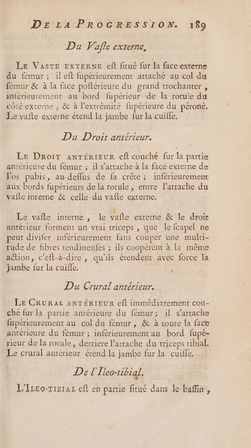 Du Vafle externe, Le VASTE EXTERNE eft fitué fur la face externe du fémur; 1left fupérieurement attaché au col du fémur &amp; à la face poftérieure du grand trochanter , inférieurement au bord fupérieur de la rotule du côté externe , &amp; à l'extrémité fupérieure du péroné. Le vafte externe étend la jambe fur la cuifle. Du Droir antérieur. Le Droit anTéRIEUR eft couché fur la partie antérieure du fémur ; il s'attache à la face externe de Vos pubis, au-deffus de fa crête ; inférieurement aux bords fupérieurs de la rotule, entre l’atrache du vafle interne &amp; celle du vafte externe. _ Le vafte interne , le vafte externe &amp; le droit antérieur forment un vrai triceps , que le fcapel ne eut divifer inférieurement fans couper une multt- tude de fibres tendineufes ; ils coopérent à la même action, c’eft-a-dire , qu’ils étendent. avec force la jambe fur la cuifle, Du Crural antérieur. LE CRURAL ANTÉRIEUR eft immédiatement cou- ché fur la partie antérieure du fémur; il s'attache fupérieurement au col du fémur, &amp; à toute la face antérieure du fémur ; inférieurement au bord fupé- rieur de la rotule, derriere l’attache du triceps tibial. Le crural antérieur étend la jambe fur la cuifle. De [I leo-tibial, | L'Izro-rierar eft en partie fitué dans le bafin,