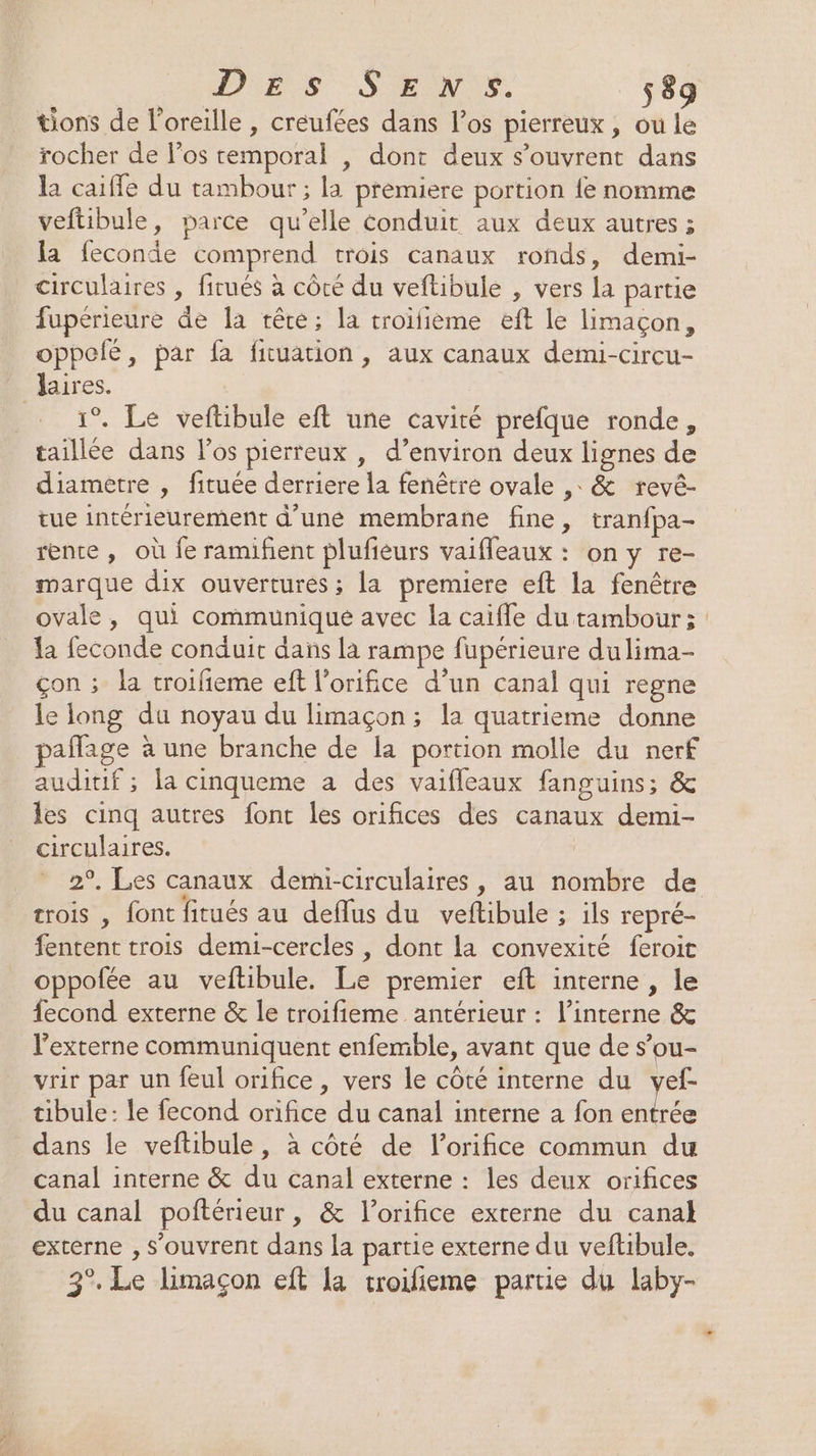 tions de l'oreille , creufées dans l'os pierreux , ou le rocher de los temporal , dont deux s'ouvrent dans la caiffe du tambour ; la prémiere portion {e nomme veftibule, parce qu’elle conduit aux deux autres ; la feconde comprend trois canaux ronds, demi- circulaires , firués à côté du veftibule , vers la partie fupérieure de la tête; la troifième eft le limaçon, oppelé, par fa fiuation , aux canaux demi-circu- aires. | 1°. Le veftibule eft une cavité prefque ronde, taillée dans l'os pierreux , d’environ deux lignes de diametre , fituée derriere la fenêtré ovale ,: &amp; revé- tue intérieurement d’une membrane fine, tranfpa- rente , où fe ramifent plufieurs vaifleaux : on y re- marque dix ouvertures ; la premiere eft la fenêtre ovale, qui communique avec la caiffe du tambour ; la feconde conduit dans la rampe fupérieure du lima- çon ; la troifieme ef l'orifice d’un canal qui regne le long du noyau du limaçon; la quatrieme donne paflage à une branche de la portion molle du nerf auditif ; la cinqueme a des vaifleaux fanguins; &amp; les cinq autres font les orifices des canaux demi- circulaires. trois , font fitués au deflus du veftibule ; ils repré- fentent trois demi-cercles , dont la convexité feroit oppofée au veftibule. Le premier eft interne, le fecond externe &amp; le troifieme antérieur : l’interne &amp; l’externe communiquent enfemble, avant que de s’ou- vrir par un feul orifice, vers le côté interne du vyef- tibule: le fecond orifice du canal interne à fon te dans le veftibule, à côté de l’orifice commun du canal interne &amp; du canal externe : les deux orifices du canal poftérieur, &amp; l’orifice externe du canal externe , s'ouvrent dans la partie externe du veftibule. 3°. Le limaçon eft la troifieme parue du laby-
