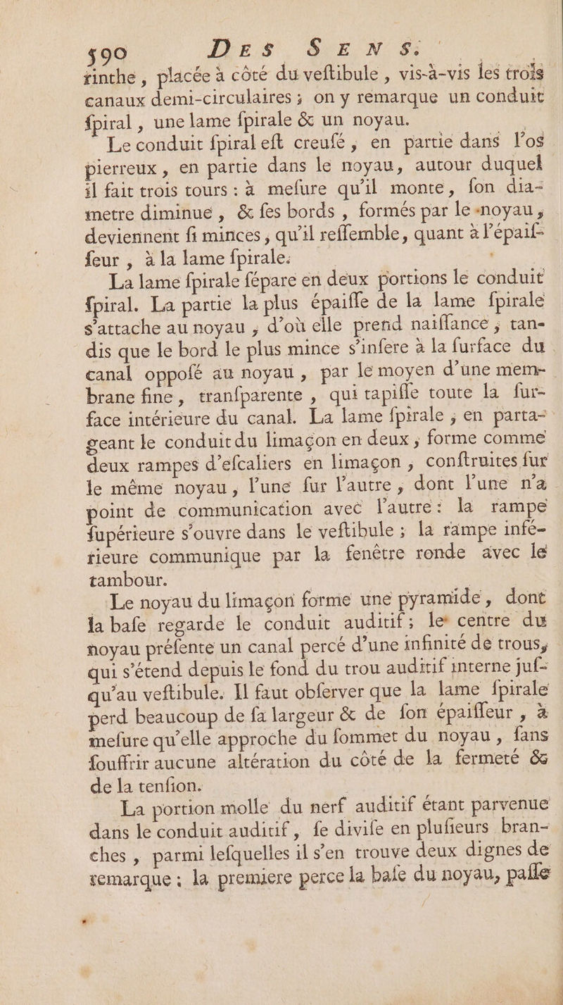 $90 ALES SE N &amp; canaux demi-circulaires ; on y remarque un conduit fpiral , une lame fpirale &amp; un noyau. Le conduit fpiraleft creufé, en partie dans l'os pierreux , en partie dans le noyau, autour duquel il fait trois tours : à mefure qu’il monte, fon dia- metre diminue , &amp; fes bords , formés par le«noyau, deviennent fi minces, qu’il reffemble, quant à l'épaif- feur , à la lame fpirale: La lame fpirale fépare en deux portions le conduit {piral. La partie la plus épaifle de la fame fpirale s'attache au noyau ; d’où elle prend naïffance ; tan- canal oppolé au noyau, par le moyen d’une mem- brane fine, tranfparente , qui tapifle toute la fur- face intérieure du canal. La lame fpirale ; en parta- geant le conduit du limaçon en deux ; forme comme deux rampes d’efcaliers en limaçon , conftruites fur le même noyau, l’une fur l’autre, dont l'une n'a point de communication avec l’autre: la rampe fupérieure s'ouvre dans le veftibule ; la rampe infé- tieure communique par la fenêtre ronde avec le tambour. | | Le noyau du limaçor forme une pyramide, dont la bafe regarde le conduit auditif; le centre du noyau préfente un canal percé d’une infinité de trous, qui s'étend depuis le fond du trou auditif interne juf- qu’au veftibule. Il faut obferver que la lame fpirale perd beaucoup de fa largeur &amp; de fon épaiffeur , à mefure qu’elle approche du fommet du noyau, fans fouffrir aucune altération du côté de la fermeré &amp; de la tenfion. | La portion molle du nerf auditif étant parvenue dans le conduit auditif, fe divife en plufieurs bran- ches , parmi lefquelles il s’en trouve deux dignes de remarque : la premiere perce la baie du noyau, paile TEPÉORECR