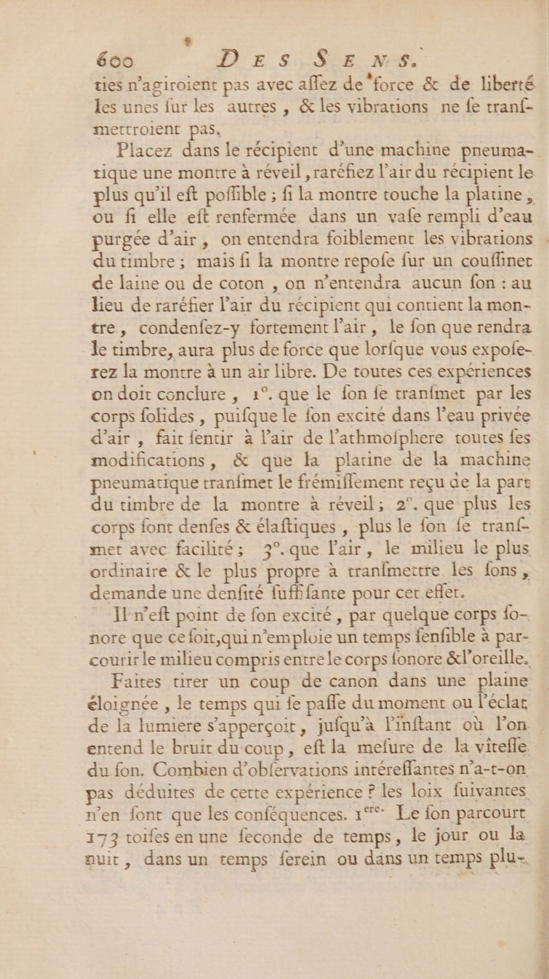 ‘ 600 DE s,S$S.E NS. ties n’agiroient pas avec aflez de force &amp; de liberté les unes fur les autres , &amp; les vibrations ne fe tranf- mettrolent pas. Placez dans le récipient d’une machine pneuma- tique une montre à réveil , raréhez l'air du récipient le plus qu’il eft pofhble ; fi la montre couche la platine, ou fi elle eft renfermée dans un vafe rempli d’eau purgée d’air, on entendra foiblement les vibrations du timbre ; mais fi fa montre repofe fur un couflinet de laine ou de coton , on n’entendra aucun fon : au lieu de raréñer l'air du récipient qui contient la mon- tre, condenfez-y fortement l'air, le fon que rendra rez la montre à un air libre. De toutes ces expériences on doit conclure , 1°. que le fon fe tranfmet par les corps folides , puifque le fon excité dans l’eau privée d'air , fait fentir à l'air de l’athmolphere toutes fes modifications, &amp; que la platine de la machine pneumatique tranfmet le frémiflement reçu ae la part du timbre de la montre à réveil; 2°. que plus les corps font denfes &amp; élaftiques , plus le fon fe tranf- met avec facilité; 3°.que l'air, le milieu le plus ordinaire &amp; le plus propre à tranfmettre les fons, demande une denfité fufffante pour cer efler. Il w’eft point de fon excité , par quelque corps {o- nore que ce foit,qui n’emploie un temps fenfible à par- Faites tirer un coup de canon dans une plaine éloignée , le temps qui fe pafle du moment ou l'éclat du fon. Combien d’obfervations intéreflantes n’a-t-on n’en font que les conféquences. 1° Le fon parcourt 173 toifes en une feconde de temps, le jour ou la