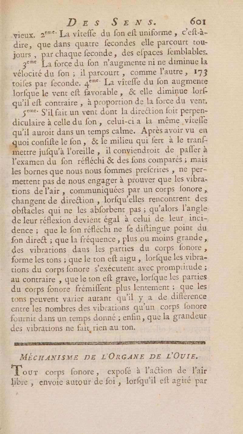vieux. 2°: La viteffe du fon eft uniforme , c'eft-à- dire, que dans quatre fecondes elle parcourt tou- jours , par chaque feconde, des elpaces femblables. 3° La force du fon n’augmente ni ne diminue la vélocité du fon ; il parcourt , comme l'autre. toiles par feconde. 4°: La viteffe du fon augmente lorfque le vent eft favorable, &amp; elle diminue Jorf qu'il eft contraire , à proportion de la force du vent. gene S'il fait un vent dont la direction foit perpen- diculaire à celle du fon, celui-cia la même vitefle qu’il auroit dans un temps calme. Après avoir vu en ge confifte le fon, &amp; le milieu qui fert à le tranf- mettre jufqu’a l'oreille, il conviendroit de palier à l'examen du fon réfléchi &amp; des fons comparés ; mais les bornes que nous nous fommes prefcrites , ne per- mettent pas de nous engager à prouver que les vibra- tions del’air, communiquées par un corps lonore, changent de dire&amp;ion , lorfqu'elles rencontrent des obftacles qui ne les abforbent pas ; qu’alors l'angle de leur réflexion devient égal à celui de leur inci- dence ; que le fon réfléchi ne fe diftingue point du fon direct ; que la fréquence, plus ou moins grande , des vibrations dans Les parties du corps fonore, forme les tons ; que le ton eft aigu , lorfque les vibra- tions du corps fonore s’exécutent avec prompritude ;: au contraire , que le ton eft grave, lorfque les parties du corps fonore frémiflent plus lentement ; que les tons peuvent varier autant qu'il y a de différence entre les nombres des vibrations qu’un corps fonore fournit dans un temps donné ; enfin, que la grandeur des vibrations ne fait rien au ton. LÉ ovr corps fonore, expolé à Vation de Fair libre , envoie autour de foi, lorfqu'il eft agité par