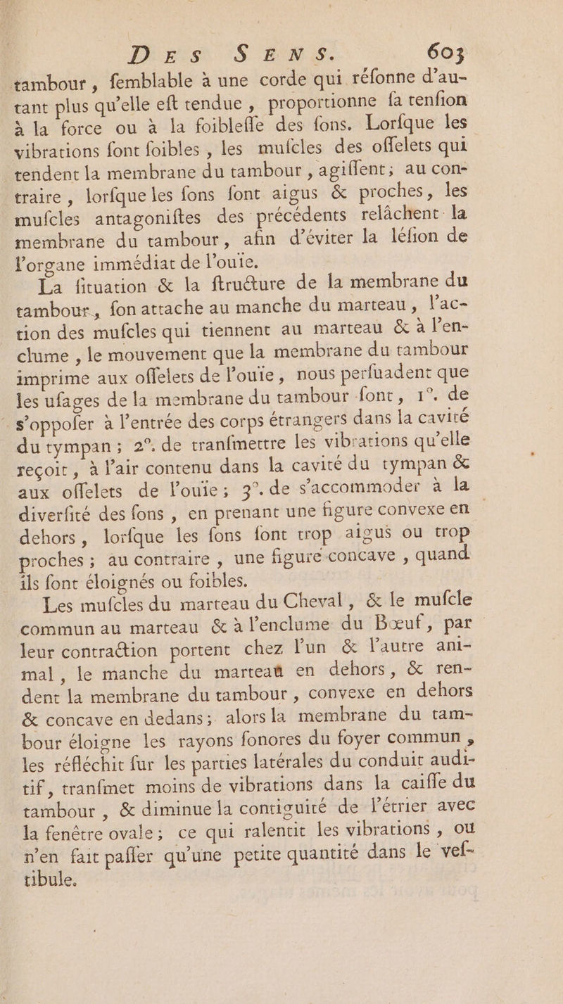 tambour, femblable à une corde qui réfonne d’au- tant plus qu’elle eft tendue , proportionne fa tenfion à la force ou à la foiblefle des fons. Lorfque les vibrations font foibles , les mufcles des offelets qui tendent la membrane du tambour , agiflent; au con- traire, lorfque les fons font aigus &amp; proches, les mufcles antagoniftes des précédents relâchent la membrane du tambour, afin d’éviter la léfion de Forgane immédiat de l’ouie, | La fituarion &amp; la ftrudture de la membrane du tambour, fon attache au manche du marteau, l’ac- tion des mufcles qui tiennent au marteau &amp; à l’en- clume , le mouvement que la membrane du tambour imprime aux offelers de loue, nous perfuadent que les ufages de la membrane du tambour font, 1°. de : s’oppofer à l'entrée des corps étrangers dans la cavité du tympan; 2° de tranfmertre Îles vibrations qu’elle reçoit, à l'air contenu dans la cavité du tympan &amp; aux offelets de l’ouie; 3°. de s’accommoder à la diverfité des fons , en prenant une figure convexe en dehors, lorfque les fons font trop aigus où trop roches ; au contraire , une figure concave , quand ils font éloignés ou foibles. Les mufcles du marteau du Cheval, &amp; le mufcle Commun au marteau &amp; à l’enclüme: du Bœuf, par leur contraction portent chez lun &amp; l'autre ani- mal, le manche du marteat en dehors, &amp; ren- dent la membrane du tambour , convexe en dehors &amp; concave en dedans; alors la membrane du tam- bour éloigne les rayons fonores du foyer commun , les réfléchit fur les parties latérales du conduit audi- tif, tranfmet moins de vibrations dans la caifle du tambour , &amp; diminue la contiguiré de l'étrier avec la fenêtre ovale; ce qui ralentit les vibrations , où D fait pafler qu'une petite quantité dans le vef- tibule.