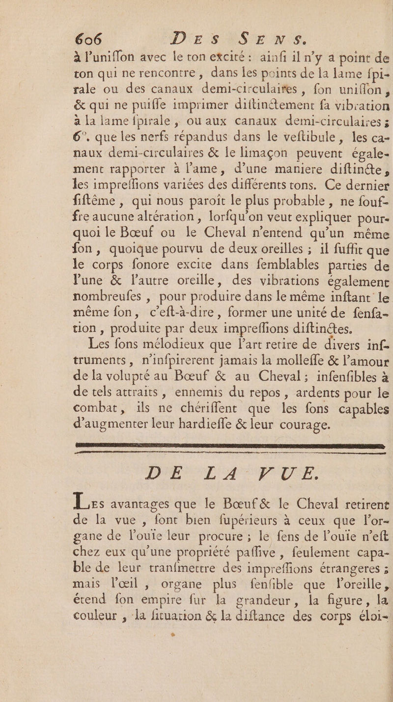 à l’uniflon avec le ron excité: ainfi il n’y a point de ton qui ne rencontre, dans es points de la lame fpi- rale ou des canaux demi-circulaifes, fon uniflon, &amp; qui ne puifle imprimer diftinétement fa vibration à la lamelpirale , ou aux canaux demi-circulaires 3 6°. que les nerfs répandus dans le veftibule, les ca- naux demi-circulaires &amp; Îe limaçon peuvent égale- ment rapporter à l'ame, d’une maniere diftintte, les impreilons variées des différents tons. Ce dernier fiflême , qui nous paroït Le plus probable, ne fouf- fre aucune altération, lorfqu’on veut expliquer pour- quoi le Bœuf ou le Cheval n'entend qu’un même fon, quoique pourvu de deux oreilles ; il fuffit que le corps fonore excite dans femblables parties de une &amp; l’autre oreille, des vibrations également nombreufes | pour produire dans le même inftant le même fon, c’eft-à-dire, former une unité de {enfa- tion , produite par deux impreflions diftinétes. Les fons mélodieux que l’art retire de divers inf- truments, n’infpirerent jamais la molleffe &amp; l’amour de la volupté au Bœuf &amp; au Cheval; infenfibles à de tels attraits, ennemis du repos , ardents pour le combat, ils ne chérifflent que les fons capables d'augmenter leur hardiefle &amp; leur courage. PEL A EEE Les avantages que le Bœuf&amp; le Cheval retirent de la vue , font bien fupérieurs à ceux que l’or- gane de louie leur procure ; le fens de l’ouie n’eft chez eux qu’une propriété paflive , feulement capa- ble de leur tranfmettre des impreflions étrangeres ; mais l'œil , organe plus fenfible que loreille, érend fon empire fur la grandeur, la figure, la couleur , la fituarion &amp; la diftance des corps éloi- Ÿ