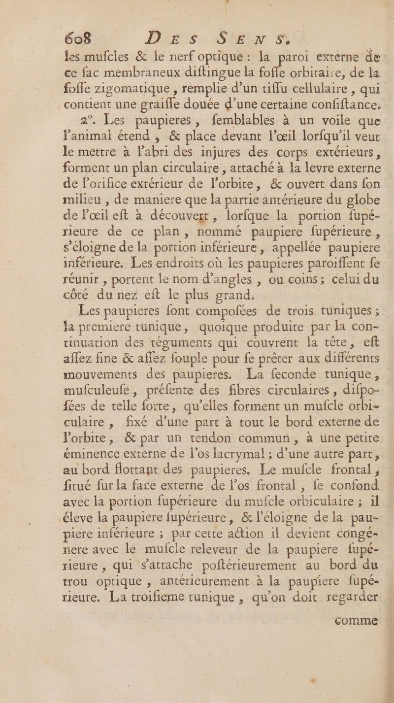 ce fac membraneux diftingue la foffe orbitaire, de la contient une graifle douée d’une certaine confiftance. 2° Les paupieres, femblables à un voile que animal étend , &amp; place devant l'œil lorfqu’il veut le mettre à l'abri des injures des corps extérieurs, forment un plan circulaire , attaché à la levre externe de lorifice extérieur de l'orbite, &amp; ouvert dans fon milieu , de maniere que la partie antérieure du globe de Pœil eft à découvert, lorfque la portion fupé- rieure de ce plan, nommé paupiere fupérieure., s'éloigne de la portion inférieure, appellée paupiere inférieure. Les endroits où les paupieres paroiffent fe réunir , portent le nom d’angles , ou coins; celui du côté du nez eft le plus grand. Les paupieres font compofées de trois tüniques ; la premiere tunique, quoique produite par la con- tinuation des téguments qui couvrent la tête, eft aflez fine &amp; aflez fouple pour fe prêter aux différents mufculeufe, préfente des fibres circulaires , difpo- {ées de telle forte, qu’elles forment un mufcle orbi- culaire , fixé d’une part à tout le bord externe de éminence externe de l'os lacrymal ; d’une autre part, fitué fur la face externe de l’os frontal , fe confond avec la portion fupérieure du mufcle orbiculaire ; il ‘éleve la paupiere fupérieure, &amp; l’éloigne de la pau- piere inférieure ; par cette action 1l devient congé nere avec le mufcle releveur de la paupiere fupé- rieure , qui s’atrache poftérieurement au bord du trou optique , antérieurement à la paupiere fupé- rieure. La troifieme tunique , qu'on doit regarder comme É RE ANT SEE Te