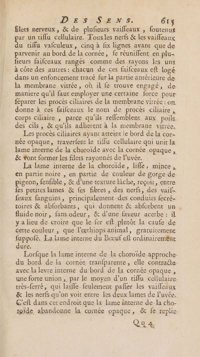DES SENS. 61$ flets nerveux, &amp; de plufeurs vaiffleaux , foutenus oar un tiflu cellulaire. Tousles nerfs &amp; les vaifleaux tiffu vafculeux, cinq à fix lignes avant que de parvenir au bord de la cornée, fe réuniflent en plu- fieurs faifceaux rangés comme des rayons les uns à côte des autres: chacun de ces faifceaux eft logé. dans un enfoncement tracé fur la partie antérieure de. la membrane vitrée, où 1l fe trouve engagé, de. maniere qu'il faut employer une-certaine force pour féparer les procès ciliaires de la membrane vitrée : on. donne à ces faifceaux le nom de procès ciliaire corps ciliaire , parce qu'ils reflemblent aux poils des cils, &amp; qu'ils adherent à la membrane vitrée, Les procès ciliaires ayant atteint le bord de la cor née opaque, traverfent le tiffu cellulaire qui unit la lame interne de la choroïde avec la cornée opaque, &amp; Yont former les filets rayonnés de luvée. | La lime interne de la choroïde, life, mince, en partie noire , en partie de couleur de gorge de pigeon, fenfible, &amp; d’une rexture lâche, reçoit, entre fes petites lames &amp; fes fibres , des nerfs, des vaif feaux fanguins, principalement des conduits fecré. toires &amp; abforbants, qui donnent &amp; abforbent un fluide noir , fans odeur, &amp; d’une faveur acerbe : il y a lieu de croire que le fer eft plutôt la caufe de cette.couleur , que l’œthiops animal, gratuitement fuppofé. La lame interne du Bœuf eft ordinairemént dure. Pr ; Lorfque la lame interne de la choroïde approche: du bord de la cornée tranfparente, elle contracte. avec la levre interne du bord de la cornée opaque , une forte union ,. par le moyen d’un tiflu cellulaire. très-ferré, qui laifle. feulement pafñer les vaifleaux &amp; les nerfs qu’on voit entre les deux lames de l’uvée.. C'eft dans cet endroit que la lame interne de. la cho- fpide abandonne la cornée opaque, &amp; fe replie.