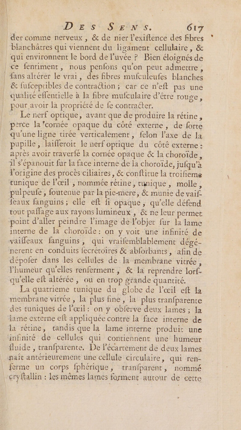 À | en | | | D''Es SEEN. 617 der comme nerveux , &amp; de nier l’exiftence des fibres blanchâtres qui viennent du ligament cellulaire, &amp; qui environnent le bord de l’uvée ? Bien éloignés de &amp; fufcepribles de contraétion ; car ce n’eft pas une qualité effentielle à la fibre muiculaire d’être rouge, pour avoir la propriété de fe contracter. Le nerf optique, avant que de produire la rétine, perce la cornée opaque du côté externe, de forte qu'une ligne tirée verticalement, felon l'axe de la pupille, laifferoit le nerf oprique du côté externe : aprés avoir traver{é la cornée opaque &amp; la choroïde, l'origine des procès ciliaires, &amp; conftitue la troifieme tunique de l'œil , nommée rétine, twnique, molle, pulpeufe , foutenue par la pie-mere, &amp; munie de vaif tout pañage aux rayons lumineux , &amp; ne leur permet point d’aller peindre l’image de l’objer fur la lame interne de la choroide: on y voit une infinité de vaiffeaux fanguins, qui vraifemblablement dépé- nerent en conduits fecrétoires &amp; abforbants, afin de dépofer dans les cellules de la membrane vitrée, Yhumeur qu'elles renferment, &amp; la reprendre lorf- qu'elle eft altérée , ou en trop grande quantité. La quatrieme tunique du globe de l'œil eft la membrane vitrée , la plus fine, la plus tranfparente des tuniques de l'œil: on y obferve deux lames ; la lame externe elt appliquée contre la face interne de la rétine, tandis que la lame interne produit une fluide , tranfparente, De l’écartement de deux lames naît antérieurement une cellule circulaire, qui ren- ferme un corps fphérique, tranfparent , nommé