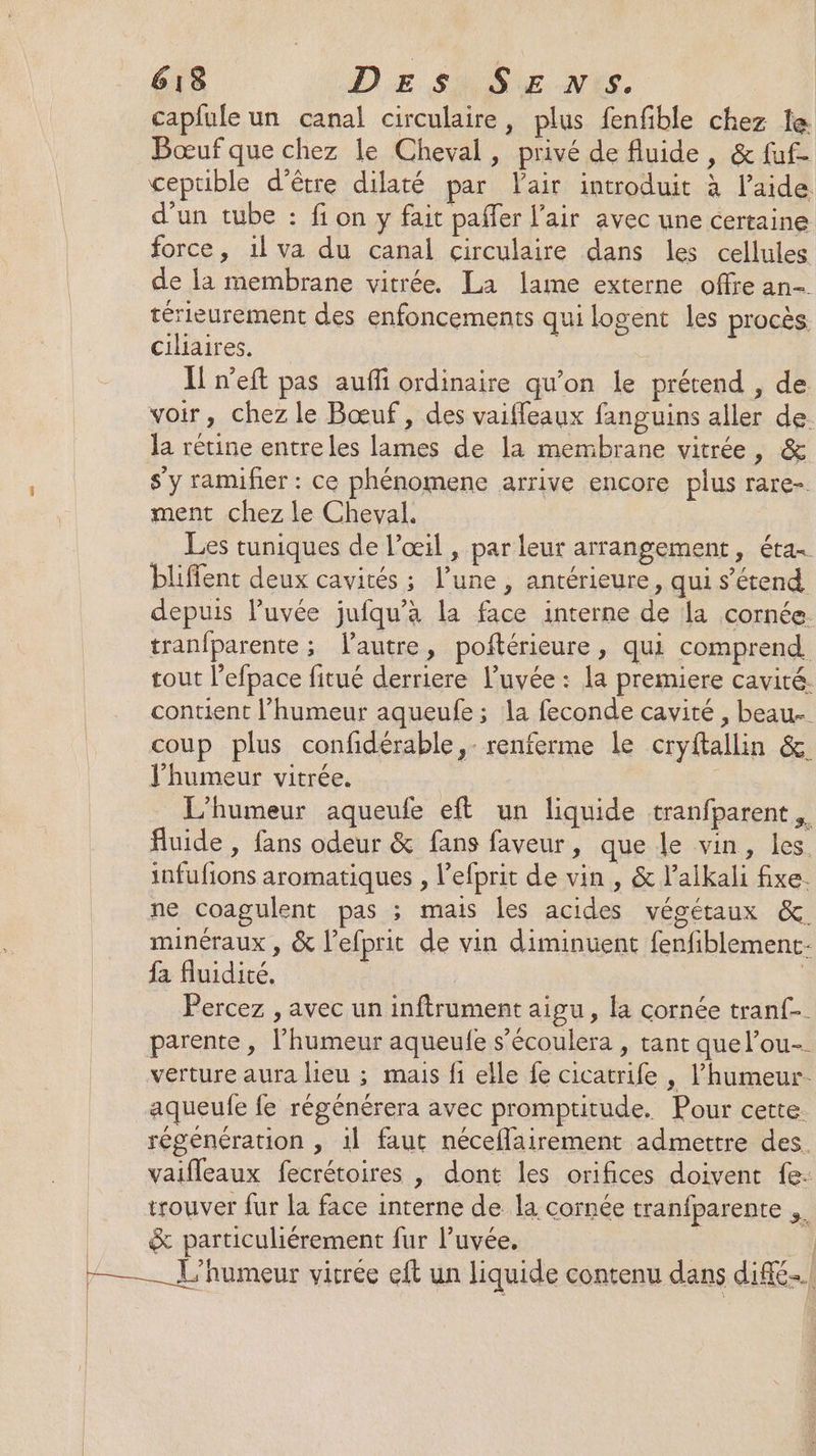 capfule un canal circulaire, plus fenfible chez le Bœuf que chez le Cheval, privé de fluide, &amp; fuf- ceptible d’être dilaté par Vair introduit à l’aide. d’un tube : fi on y fait paffer l'air avec une certaine force, 1l va du canal circulaire dans les cellules de la membrane vitrée. La lame externe offre an- térieurement des enfoncements qui logent les procès ciliaires, | Il n’eft pas auffi ordinaire qu’on le prétend , de voir, chez le Bœuf, des vaifleaux fanguins aller de. la rétine entreles lames de la membrane vitrée, &amp; s’y ramifer : ce phénomene arrive encore plus rare-. ment chez le Cheval. Les tuniques de l’œil , par leur arrangement, étas bliffent deux cavités ; l’une, antérieure, qui s'étend depuis luvée jufqu’à la face interne de la cornée. tranfparente; l'autre, poftérieure, qui comprend. tout l’efpace fitué derriere l’uvée : la premiere cavité. contient l'humeur aqueufe; la feconde cavité , beau- coup plus confidérable,- renferme le cryftallin &amp; l'humeur vitrée. L'humeur aqueufe eft un liquide tranfparent fluide, fans odeur &amp; fans faveur, que le vin, les. infufions aromatiques , l’efprit de vin , &amp; l’alkali fixe. ne coagulent pas ; mais les acides végétaux &amp;. minéraux , &amp; l’efprit de vin diminuent fenfiblement- fa fluidité, | Percez , avec un inftrument aigu, la cornée tranf-. parente , l’humeur aqueufe s’écoulera , tant que l’ou-. verture aura lieu ; mais fi elle fe cicatrife , l'humeur. aqueufe fe régénérera avec promptitude. Pour cette. régénération , il faut néceflairement admettre des. vaifleaux fecrétoires , dont les orifices doivent fe: trouver fur la face interne de la cornée tranfparente &amp; particuliérement fur l’uvée, | L'humeur vitrée eft un liquide contenu dans diffé.