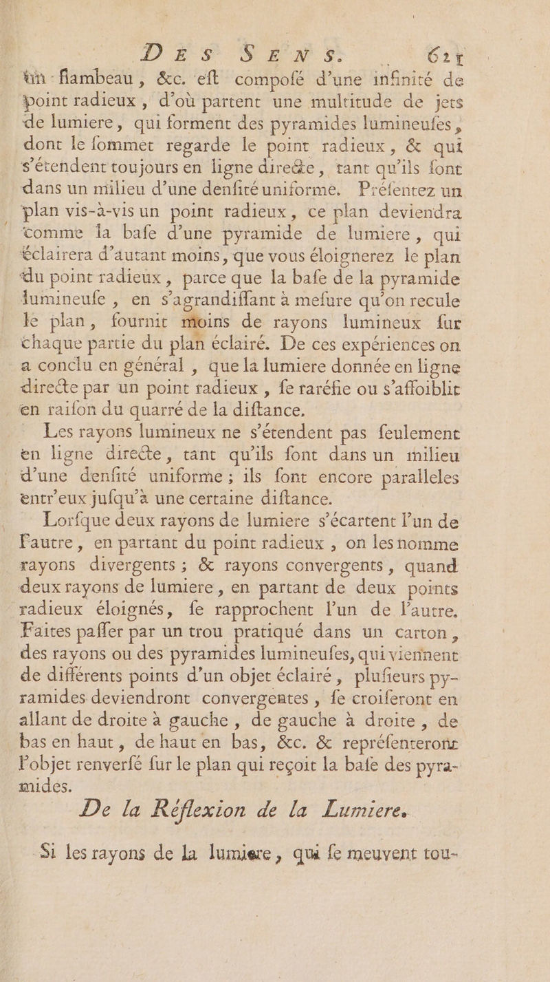 ün flambeau, &amp;c. eft compofé d’une infinité de Point radieux , d’où partent une multitude de jets de lumiere, qui forment des pyramides lumineules, dont le fommet regarde le point radieux, &amp; qui s'étendent toujours en ligne dire&amp;e, tant qu’ils font dans un milieu d’une denfitéuniforme. Prélentez un plan vis-à-vis un point radieux, ce plan deviendra tomme la bafe d’une pyramide de lumiere, qui Éclairera d'autant moins, que vous éloignerez le plan du point radieux, parce que la bafe de la pyramide fumineufe , en s’agrandiffant à mefure qu’on recule le plan, fournit moins de rayons lumineux fur chaque partie du plan éclairé. De ces expériences on a conclu en général , que la lumiere donnée en ligne directe par un point radieux , fe raréfie ou s’affoiblit en raifon du quarré de la diftance. Les rayons lumineux ne s'étendent pas feulement en ligne directe, tant qu'ils font dans un milieu d’une denfité uniforme ; ils font encore paralleles entreux jufqu’a une certaine diftance. Lorfque deux rayons de lumiere s’écartent l’un de Fautre, en partant du point radieux , on les nomme xayons divergents ; &amp; rayons convergents, quand deux rayons de lumiere , en partant de deux points radieux éloignés, fe rapprochent l’un de lautre. Faites paffer par un trou pratiqué dans un carton, des rayons ou des pyramides lumineufes, qui viennent de différents points d’un objet éclairé, plufeurs py- ramides deviendront convergentes , fe croiferont en allant de droite à gauche , de gauche à droite, de bas en haut, de haut en bas, &amp;c. &amp; repréfenteronr l'objet renverfé fur le plan qui reçoit la bafe des pyra- mides. De la Réflexion de la Lurmiere, Si les rayons de La lumiere, qui fe meuvent tou-