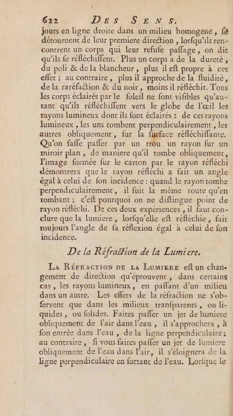 NW « 622 DES SE x # 7e jours en ligne droite dans un milieu homogérie , {8 détournent de leur premiere direction , lorfqu’ils ren contrent un Corps qui leur refufe pañlage, on dit qu’ils fe réfléchiffent. Plus un corps a de la dureté, du poli &amp; de la blancheur, plus ileft propre à cet effet ; au contraire, plus il approche de la fluidité, de la raréfation &amp; du noir, moins il réfléchit. Tous les corps éclairés par le foleil ne font vifibles qu’au- tant qu'ils réfléchiflent vers le globe de l'œil les rayons lumineux dont ils font éclairés : de cesrayons lumineux , les uns tombent perpendiculairement , les autres obliquement, fur la furface réfléchiffante. Qu'on fafle pañler par un trou un rayon fur un miroir plan , de maniere qu'il tombe obliquement, l'image formée fur le carton par le rayon réfléchi démontrera que le rayon réfléchi a fait un angle égal à celui de fon incidence : quand le rayon tombe perpendiculairement, il fuit la même route qu’en tombant ; c’eft pourquoi on ne diftingue point de rayon réfléchi. De ces deux expériences ; il faut con- clure que la lumiere , lorfqu’elle eft réfléchie, fait toujours l'angle de fa réflexion égal à celui de fon incidence. De la Réfraëtion de la Lumiere. La Rérracrion DE La LumierEe eft un chari- gement de direction qu'éprouvent ; dans certains cas , les rayons lumineux, en paffant d’un milieu dans un autre. Les effets de la réfration ne s’ob- fervent que dans les milieux tranfparents, ou li- quides , ou folides. Faites pafler un jet de lumiere obhiquement de Pair dans l’eau , il s’'approchera , à fon entrée dans l’eau , de la ligne perpendiculaire ; au contraire, fi vous faites paffer un jet de lumiere obliquement de l’eau dans l'air, il s’'éloignera de la ligne perpendiculaire en fortant de l’eau. Lorfque le