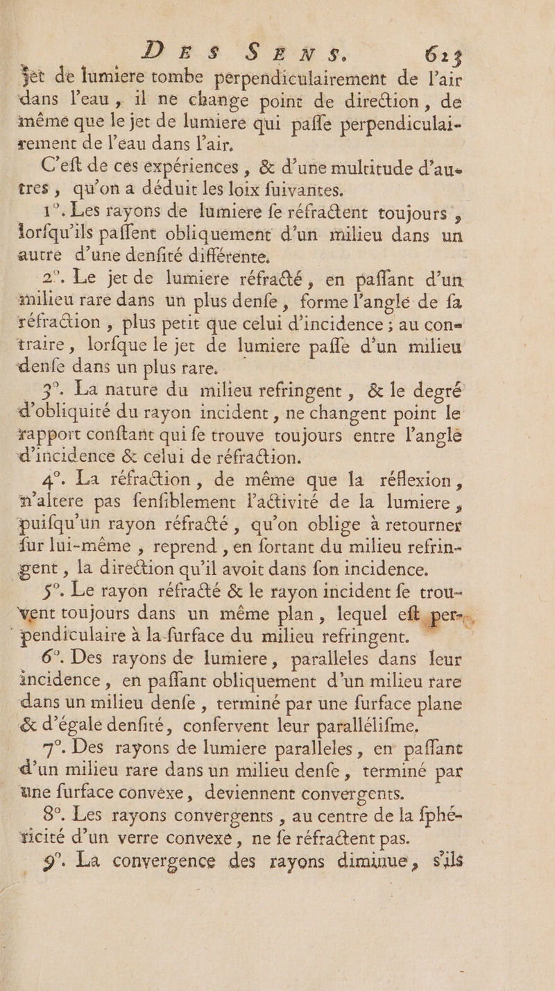 jet de lumiere tombe perpendiculairement de l'air dans l’eau, 1l ne change point de direttion, de même que le jet de lumiere qui pañle perpendiculai- xement de l’éau dans l'air, C’eft de ces expériences , &amp; d’une multitude d’aue tres, qu'on a déduit les loix fuivantes. 1°. Les rayons de lumiere fe réfratent toujours , lorfqu’ils paffent obliquèement d’un milieu dans un autre d’une denfité différente, | 2°, Le jet de lumiere réfra@té, en paffant d’un milieu rare dans un plus denfe , forme l’anglé de fa réfraction , plus petit que celui d'incidence ; au con traire, lorfque le jet de lumiere pafle d’un milieu denfe dans un plus rare. 3°. La narure du milieu refringent, &amp; le degré d’obliquité du rayon incident , ne changent point le rapport conftant qui fe trouve toujours entre l'angle d'incidence &amp; celui de réfraction. 4°. La réfraion, de même que la réflexion, m'altere pas fenfiblement laétivité de la lumiere, puifqu'un rayon réfraété , qu’on oblige à retourner fur lui-même , reprend , en fortant du milieu refrin- gent , la direction qu’il avoit dans fon incidence. 5°. Le rayon réfraûté &amp; le rayon incident fe trou- vent toujours dans un même plan, lequel eft pers ‘ pendiculaire à la furface du milieu refringent. 6°. Des rayons de lumiere, paralleles dans leur incidence, en paflant obliquement d'un milieu rare dans un milieu denfe , terminé par une furface plane _&amp; d’égale denfité, confervent leur parallélifme, 7°. Des rayons de lumiere paralleles, en paffant d’un milieu rare dans un milieu denfe, terminé par une furface convexe, deviennent convergents. 8°. Les rayons convergents , au centre de la fphé- ficité d’un verre convexe, ne fe réfractent pas. 9’. La convergence des rayons diminue, sils # LS F