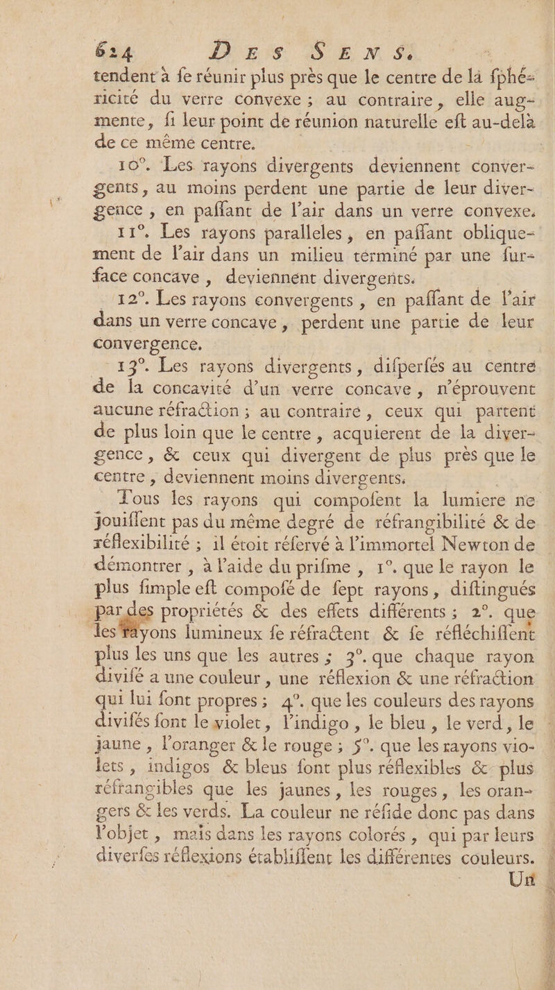 tendent à fe réunir plus près que Le centre de là fphé- ricité du verre Convexe ; au contraire, elle aug- de ce même centre. | 10°. Les rayons divergents deviennent conver- gents, au moins perdent une partie de leur diver- gence , en paffant de l’air dans un verre convexe. 11° Les rayons paralleles, en paflant oblique- ment de l'air dans un milieu términé par une fur- face concave , deviennent divergents _ 12°. Les rayons convergents , en paffant de l'air dans un verre concave , perdent une partie de leur convergence, | | 13°. Les rayons divergents, difperfés au centre de la concavité d’un verre concave , n’éprouvent aucune réfraction ; au contrairé, ceux qui partent de plus loin que le centre , acquierent de la diver- gence, &amp; ceux qui divergent de plus près que le centre , deviennent moins divergents. jouiflent pas du même degré de réfrangibilité &amp; de réflexibilité ; il étoit réfervé à l’immortel Newton de démontrer , à l’aide du prifme , 1°. que le rayon le plus fimple eft compofé de fept rayons, diftingués | Pré propriétés &amp; des effets différents ; 2°. que Jes’fäyons lumineux fe réfrattent &amp; fe réfléchifient plus les uns que les autres ; 3°.que chaque rayon divifé a une couleur , une réflexion &amp; une réfraion qui lui font propres; 4°. que les couleurs des rayons divifés font le yiolet, l’indigo , le bleu , le verd , le jaune , l’oranger &amp; le rouge ; 5°. que les rayons vio- lets, indigos &amp; bleus font plus réflexibles &amp; plus réfrangibles que les jaunes, les rouges, les oran- gers &amp; les verds. La couleur ne réfide donc pas dans l’objet, mais dans les rayons colorés, qui par leurs diverfes réflexions établiflent les différentes couleurs. Un ner * LL 72 E = SE