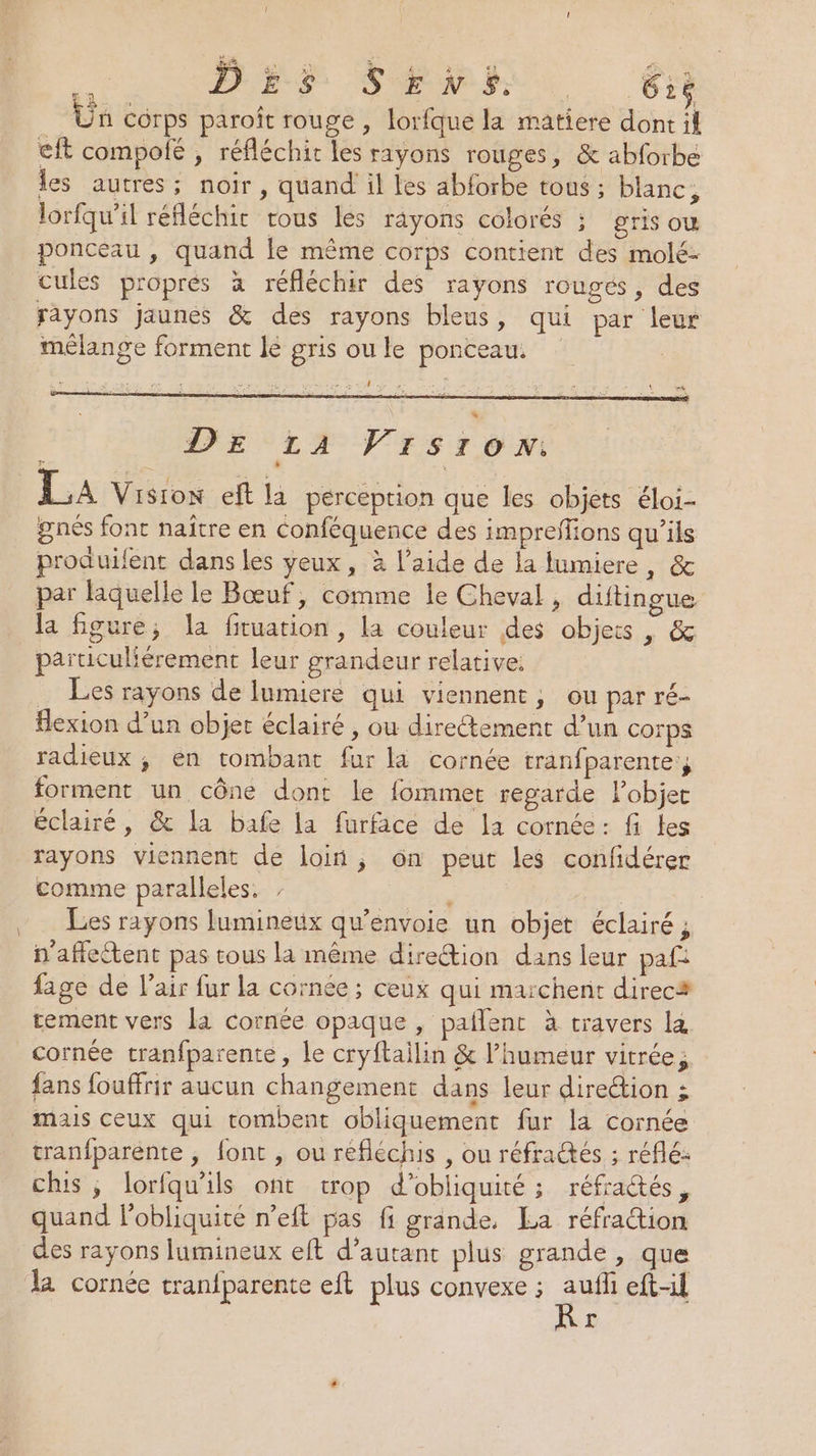 É PES SN. Êr Ün corps paroît rouge , lorfque la matiere dont il €ft compolé ; réfléchit les rayons rouges, &amp; abforbe les autres; noir, quand il les abforbe tous ; blanc, lorfqu’il réfléchit rous les rayons colorés ; gris ow ponceau , quand le même corps contient des molé- cules propres à réfléchir des rayons rouges, des rayons jaunes &amp; des rayons bleus, qui par leur mélange forment le gris ou le ponceau. se 2 = > PA Le ‘ L 4 #% LA Vision eft la perception que les objets éloi- gnés font naître en conféquence des impreffions qu’ils produifent dans les yeux, à l’aide de la lumiere, &amp; par laquelle le Bœuf, comme le Cheval, diftingue la figure, la fituation, la couleur des objets , &amp; particuliérement leur grandeur relative. … Les rayons de lumiere qui viennent, ou par ré- flexion d’un objet éclairé , ou directement d’un corps radieux; en tombant fur la cornée tranfparente, forment un cône dont le fommet regarde l’objet éclairé, &amp; la bafe la furface de la cornée: fi les rayons viennent de loin ; 6n peut les confidérer comme paralleles. + | | Les rayons lumineux qu’envoie un objet éclairé ; n'aflettent pas tous la même direction dans leur paf: fage de l'air fur la cornée ; ceux qui marchent direcs tement vers la cornée opaque, paflent à travers la cornée tranfparente, le cryftailin &amp; l'humeur vitrée, fans fouffrir aucun changement dans leur direction ; mais ceux qui tombent obliquement fur la cornée tranfparénte ; font , ou réfléchis , ou réfraëés ; réflé: chis ,; lorfqu'ils ont trop d’obliquité ; réfractés, quand Pobliquité n’eft pas fi grande, La réfraction des rayons lumineux eft d’autant plus grande, que la cornée tranfparente eft plus convexe ; aufli eft-il r