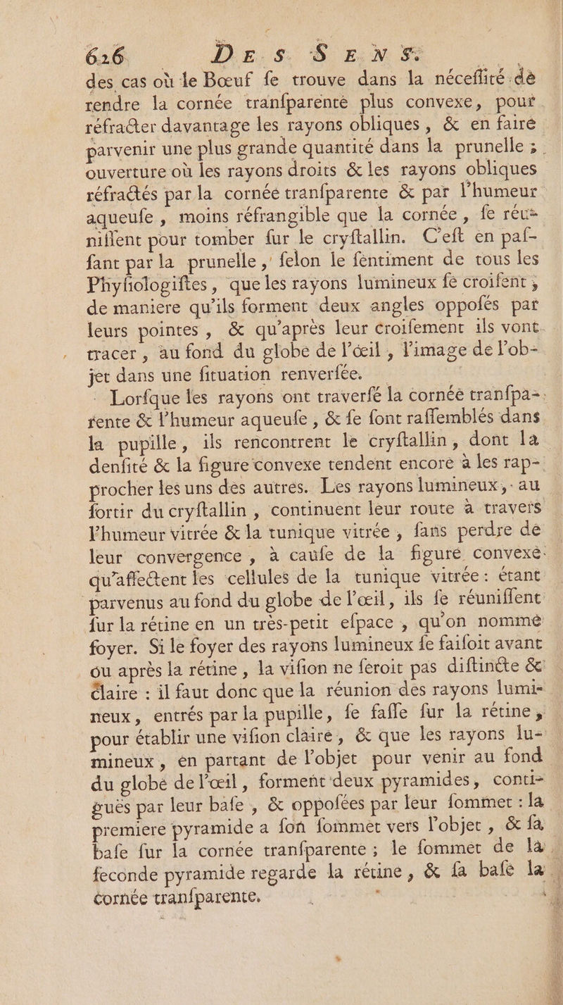 626 DE. Ss. S EN 5 UE des cas où le Bœuf fe trouve dans la nécefiré dè rendre la cornée tranfparenté plus convexe, pout réfraéter davantage les rayons obliques, &amp; en fairé parvenir une plus grande quantité dans la prunelle ;. ouverture où les rayons droits &amp; les rayons obliques réfradtés par la cornée tranfparente &amp; par l'humeur aqueufe , moins réfrangible que la cornée , fe rec nillent pour tomber fur le cryftallin. C'eft en pal- fant par la prunelle ,' felon le féntiment de vous les Phylologiftes, que les rayons lumineux fe croifent ; de maniere qu’ils forment deux angles oppofés par leurs pointes, &amp; qu'après leur croifement ils vont acer, au fond du globe de l'œil , l’image de lob- jet dans une fituation renvertée. 2 : Lorfque les rayons ont traverfé la cornée tranfpa-. rente &amp; l'humeur aqueufe , &amp; fe font raffemblés dans la pupille, ils rencontrent le cryftallin, dont la denfité &amp; la figure convexe rendent encore à les rap- procher les uns des autres. Les rayons lumineux, au fortir du cryftallin , continuent leur route à travers l’humeur vitrée &amp; la tunique vitrée, fans perdre de : leur convergence , à caufe de la figuré convexe. | qu’affectent les cellules de la tunique vitrée: étant “parvenus au fond du globe de l'œil, ils fe réuniflent fur la rétine en un très-petit efpace , qu'on nommé foyer. Si le foyer des rayons lumineux fe faifoit avant ou après la rétine, la vifion ne féroit pas diftinéte &amp; Claire : il faut donc que la réunion des rayons lumi- neux, entrés par la pupille, fe fafle fur la rétine, pour établir une vifion claire, &amp; que les rayons Îu- mineux, en partant de l’objet pour venir au fond du globé de l'œil, forment deux pyramides, conti- guës par leur bafe , &amp; oppofées par leur fomimet : la premiere pyramide a fon fommet vers l'objet , &amp; LE bafe fur la cornée tranfparente ; le fommer de là. feconde pyramide regarde la rétine, &amp; {a bale la. cornée tranfparente, , ‘à