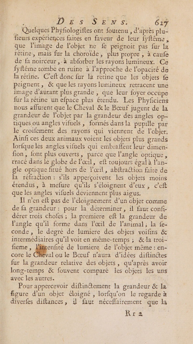 DA NO VE S DONS. .. Ge … Quelques Phyfologiftes ont fourenu , d'après plu- leurs expériences fairés en faveur de leur fyftéme, que limage de l'objet ne f peignoit pas fur {a rétine, mais fur la choroïde, plus propre , à caufe de fa noirceur ,.à abforber les rayons lumineux. Ce fyftême rombe en ruine à l'approche de l’opacité de fa rétine. C'eft donc fur la rétine que les objets { peignent, &amp; que les rayons lumineux retracent une image d'autant plus grande , que leur foyer occupe für la rétine un efpace plus étendu. Les Phyfciens nous affurent que le Cheval &amp; le Bœuf jugent de la grandeur de l'objet par la grandeur des angles op- tiques où angles vifuels , formés dans là pupille par le croifement des rayons qui viennenr de l’objer, Ainfi ces deux animaux voient les objets plus grands lorfque lès angles vifuels qui embraflent leur dimen- fion, font plus ouverts, parce que langle optique, tracé dans lé globe de l'œil, eft roujours égal à l’an- gle optique fitué hors de l'œil, abftra@ion faite de Ja réfraétion : s'ils apperçoivent les objets moins étendus, à mefure qu'ils s’éloignent d'eux, c’eft que lés angles vifuels deviennent plus aigus. Y1 n’en eft pas de l'éloignement d’un objer comme de fa grandeur: pour la déterminer, il faut confi- dérer trois choles ; la premiere eft la grandeur de Tangle qu'il forme dans l'œil de l'animal ; la fe. conde , le degré de lumiere des objets voifins &amp; intermédiaires qu’il voit en même-temps ; &amp;la troi- fieme , L de lumiere de l’objet même : en- core le Cheval ou le Bœuf n'aura d'idées diftinctes fur la grandeur relative des objets, qu'après avoir long-temps &amp; fouvent comparé les objers les uns avec les autres. À Pour appercevoir diftinétement la grandeur &amp; la figure d’un objet éloigné , lorfqu'on le regarde à diverfes diftances, 1 faut néceffairement que la Rra2