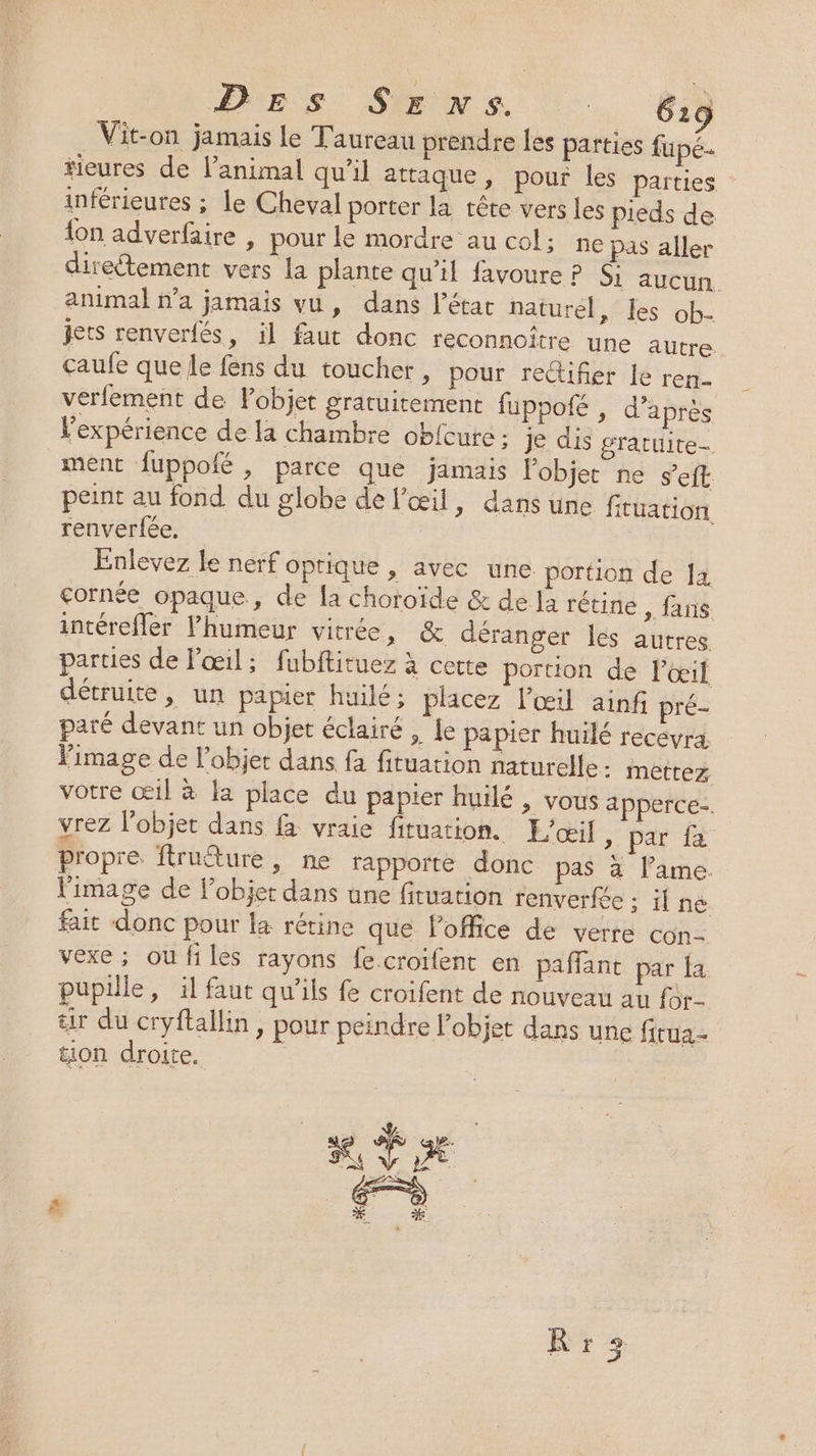 Vit-on jamais le Taureau prendre les parties fupé- tieures de l'animal qu’il attaque, pour les parties inférieures ; le Cheval porter la tête vers les pieds de {on adverfaire , pour le mordre au col; ne pas aller direétement vers la plante qu’il favoure P Si aucun. animal n’a jamais vu, dans l’étar naturel, les ob- jets renverfés, il faut donc reconnoître une autre. caufe que le fens du toucher ; pour redüifier le ren verfement de Pobjet gratuitement fuppofé , d’après Pexpérience de la chambre obfcure : je dis gratuite ment fuppofé , parce que jamais l'objet ne s’eft peint au fond du globe de l'œil, dans une fituation renverfée. Enlevez le nerf optique , avec une. portion de Îa cornée opaque, de la choroïde &amp; de la rétine , fans intérefler Phumeur vitrée, &amp; déranger les autres parties de l'œil; fubftituez à cette portion de l'œil détruite, un papier huilé; placez l'œil ainf pré- paré devant un objet éclairé , Le papier huilé recevra Fimage de l’objet dans fa fituation naturelle: mettez votre œil à la place du papier huilé , vous apperce-. vrez l’objet dans fà vraie fituation. L'œil » par fa propre ftrutture, ne rapporte donc pas à lame. l'image de Fobjer dans une firuation renverfée ; ilne fait donc pour la rétine que l'office de verre con- vexe ; oufiles rayons fe croifent en paffant par fa pupille, il faut qu’ils fe croifent de nouveau au fàr- ir du cryftallin, pour peindre l’objet dans une fitua- tion droite. Pa