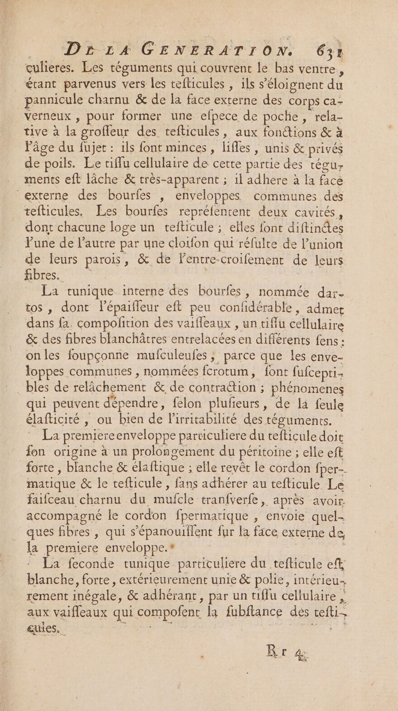 culieres. Les téguments qui couvrent le bas ventre, _ étant parvenus vers les tefticules , ils s’éloignent du pannicule charnu &amp; de la face externe des corps ca- verneux , pour former une efpece de poche, rela- tive à la grofleur des tefticules, aux fonétions &amp; à l’âge du fujec : 1ls font minces , lifles , unis &amp; privés de poils. Le tiflu cellulaire de cette partie des tégur ments eft lâche &amp; très-apparent ; il adhere à la facè externe des bourfes , enveloppes communes des tefticules, Les bourfes repréfentent deux cavités, dont chacune loge un tefticule ; elles font Éflintes Pune de l'autre par une cloïlon qui réfulte de l'union de leurs parois Fe au à lentre-croifement de leurs fibres. La tunique. interne des bourfes, nommée dar. tos , dont l’épaifleur eft peu ue LE admet dans {. compolition des vaifleaux , un tiffu cellulaire &amp; des fibres blanchâtres Bétlatées en différents fens : onles foupçonne mufculeufes ; parce que les enve- loppes communes , nommées fcrotum, font fufcepti bles de Ro &amp;. de contrattion phénomenes qui peuvent dépendre, felon plufieurs, de la feule élafticité , ou bien de lirritabilité des téguments. Le premiere enveloppe particulier e du tefticule doit fon origine à un prolongement du péritoine ; elle eft forte , blanche &amp; élaftique : elle revêt le cordon fper--. matique &amp; le tefticule , fans adhérer au tefticule Le faifceau charnu du ae tranfverfe , après avoir. accompagné le cordon fpermarique , envoie quel- ques fibres , qui s’épanouiflent fur la face externe de, la premiere enveloppe.* _ La feconde tunique particuliere du ÉfÉEUTe et blanche, forte, extérieurement unie &amp; polie, Intérieu rement inégale, &amp; adhérant, par un tuflu celtilaire » “4 aux vaifleaux qui compofenc la fubftance des vis eules. | LR LE CO