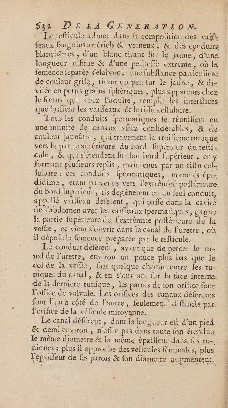 Le tefticule admet dans fa compofition des vaif- feaux fanguins artériels &amp; veineux, &amp; des conduits blanchôtres , d’un blanc tirant fur le jaune, d’une. longueur infinie &amp; d’une peritefle extrême, où la femence féparée s’'élabore; üne fubftance particuliere de couleur grife, tirant un peu fur le jaune , &amp;di- viiée en petits grains f] phériques , plus apparents chez le fœtus que chez l'adulte, remplit les interftices que laiffent les vaifleaux -&amp; letiflu cellulaire. Fous les conduits fpermatiques fe réunifient en une imfnité de canaux aflez confidérables, &amp; de couleur jaunâtre, qui traverlent la troifieme tunique vers la partie antérieure du bord fupérieur du tefti- cule, &amp; qui s'étendenc fur fon bord fupérieur , eny formant plufieurs replis , maintenus par un tiflu cel- Julaire: ces conduits fpermatiques, nommés épi- didime , étant parvenus vers l’extrêmité poftérieure du bord fupérieur , ils dégénerent en un feul conduit, appellé vaifleau déférent , qui pafle dans la cavité de l'abdomen avec les vaifleaux fpermatiques, gagne ‘a partie fupérieure de lextrêmité poftérieure de la vefhe, &amp; vient s'ouvrir dans le canal de l’uretre , où. 1l dépole la femence préparée par le tefticule. | _ Le conduit déférent , avant que de percer le ca- pal de l’uretre, environ un pouce plus bas que le. col de la vefie, fait quelque chemin entre les tu- niques du canal, &amp;en s’ouvrant fur la face interne. de la derniere tunique , les parois de fon orifice font l'office de valvule. Les orifices des canaux déférents font lun à côté de l’autre, feulement diftin@s par. Vorifice de la véficule mitoyenne. Le canal déférent , dont la longueur. eft d’un pied &amp; demienviron , n'offre pas dans toute fon étendue. le même diametre &amp; la même épaifeur dans {es tu. niques ; plus il approche des véficules féminales, plus. {épaifleur de fes parois &amp; fon diametre augmentent.