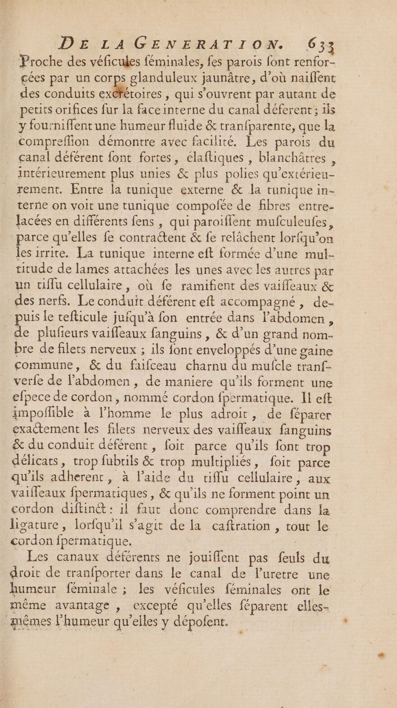 Proche des véficules féminales, fes parois font renfor- cées par un corps glanduleux jaunâtre, d’où naiflent des conduits res » Qui S'ouvrent par autant de petits orifices fur la faceinterne du canal déferent; ils y fourniffent une humeur fluide &amp; tranfparente, que la compreflion démontre avec facilité. Les parois du canal déférent font fortes, élaftiques , blanchâtres , intérieurement plus unies &amp; plus polies qu'extérieu- rement. Entre la tunique externe &amp; la tunique in- terne on voit une tunique compofée de fibres entre- lacées en différents fens , qui paroifient mufculeufes, parce qu'elles fe contractent &amp; fe relâchent lorfqu’on les irrite. La tunique interne eft formée d’une mui- titude de lames attachées les unes avec les autres par un tiflu cellulaire, où fe ramifient des vaifleaux &amp; des nerfs. Le conduit déférent eft accompagné, de- puis le tefticule jufqu’à fon entrée dans l’abdomen, de plufieurs vaiffeaux fanguins, &amp; d’un grand nom- bre de filets nerveux ; ils font enveloppés d’une gaine commune, &amp; du fafceau charnu du mufcle tranf- verfe de l'abdomen, de maniere qu’ils forment une efpece de cordon , nommé cordon fpermatique. Il eft impoflible à l’homme le plus adroit, de féparer exactement les filers nerveux des vaifleaux fanguins &amp; du conduit déférent, foit parce qu'ils font trop délicats, trop fubrils &amp; trop multipliés, foit parce qu'ils adherent, à l’aide du tiflu cellulaire, aux vaiffeaux fpermatiques , &amp; qu'ils ne forment point un cordon diftinét : il faut donc comprendre dans la ligature, lorfqu'il s'agit de la caftration , tout le. cordon fpermatique. _ Les canaux déférents ne jouiffent pas feuls du droit de tranfporter dans le canal de luretre une humeur féminale ; les véficules féminales ont le même avantage , excepté qu’elles féparent elles- ‘mêmes l'humeur qu’elles y dépofent. Li