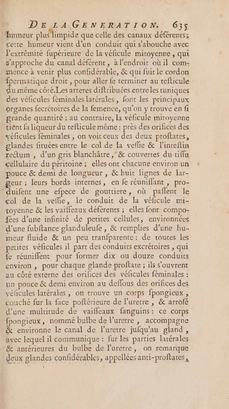 ‘humeur pluslimpide que celle des canaux déférents; çette humeur vient d’un conduit qui s’'abouche avec l'extrémité fupérieure de la véficule mitoyenne , Qui s approche du canal déférent , à l’endroit où il com- mence à venir plus confidérable, &amp; qui fuit le cordon fpermatique droit , pour aller fe terminer au tefticule du même côté.Les arteres diftribuées entreles tuniques des véficules féminales latérales , font les principaux organes fecrétoires de la femence, qu'on y trouve en fi grande quantité ; au contraire, la véficule mitoyenne tient fa liqueur du tefticule même: près des orifices des véficules féminales , on voit ceux des deux proftates, glandes fituées entre le col de la veffie &amp; l’inteftin rectum , d’un gris blanchâtre , &amp; couvertes du tiffu D lituire du péritoine ; elles ont chacune environ un pouce &amp; demi de longueur , &amp; huit lignes de lar- geur ; leurs bords internes, en fe réuniflant , pro- duifent une efpece de gouttiere, où pañlent le çol de la vefie, le conduit de la véficule mi- toyenne &amp; les vaiffeaux déférents ; elles font compo- fées d’une infinité de petites cellules, environnées d’une fubftance glanduleufe , &amp; remplies d’une hu- meur fluide &amp; un peu tranfparente: de toutes les petites véficules il part des conduits excrétoires , qui {e réuniflent pour former dix ou douze condie environ , pour chaque glande proftate ; ; 1ls s'ouvrent au côté externe des orifices des véficules féminales : un pouce &amp; demi environ au deflous des orifices des véfcules latérales, on trouve un corps fpongieux , couché fur la face poftérieure de l’urerre , &amp; arrofé d’une multitude de vaifleaux fanguims: ce corps fpongieux, nommé bulbe de l’uretre , accompagne &amp; environne le canal de l’uretre jufqu'au gland, avec lequel il communique : fur les parties po &amp; antérieures du bulbe de l’uretre, on remarque deux glandes confidérables, appellées anti-proftates , L