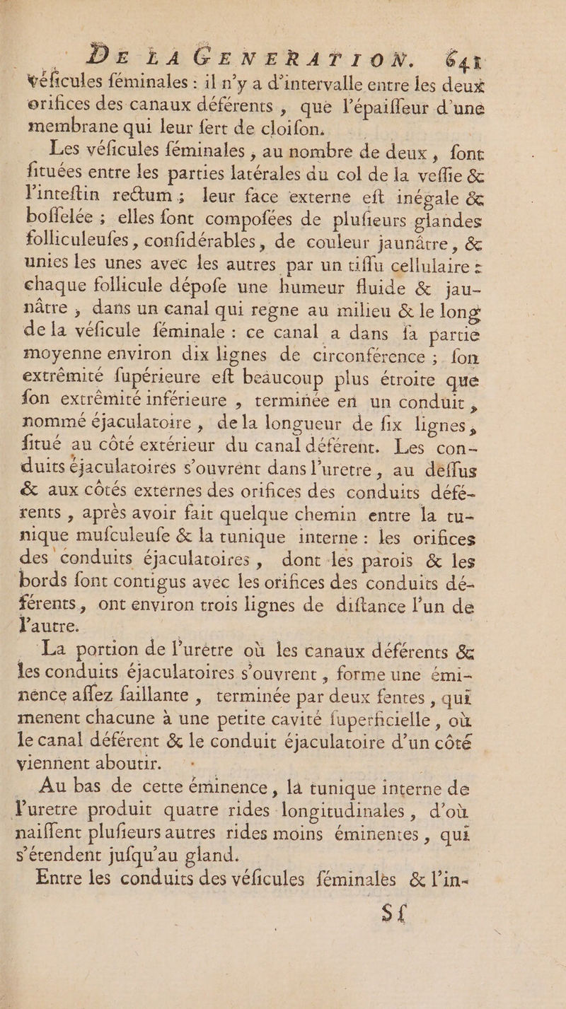 véficules féminales : il n’y a d’intervalle entre les deux orihces des canaux déférents , que l’épaiffeur d’une membrane qui leur fert de cloifon. fA Les véficules féminales , au nombre de deux , font fituées entre les parties latérales du col de la veffie &amp; linteitin rectum; leur face externe eft inégale &amp; boffelée ; elles font compoñées de plufeurs glandes folliculeufes, confidérables, de couleur jaunâtre, &amp; unies les unes avec les autres par un tiflu cellulaire : chaque follicule dépofe une humeur fluide &amp; jau- nâtre ; dans un canal qui regne au milieu &amp; le long de la véficule féminale : ce canal a dans fa partie moyenne environ dix lignes de circonférence ; fon extrémité fupérieure eft beaucoup plus étroite que fon extrémité inférieure , terminée en un conduit, nommé éjaculatoire , dela longueur de fix lignes, fitué au côté extérieur du canal déférent. Les con- duits éjaculatoirés s’ouvrént dans l’uretre , au déffus &amp; aux côtés externes des orifices des conduits défe- rents , après avoir fait quelque chemin entre la tu- nique mufculeufe &amp; la tunique interne : les orifices des conduits éjaculatoires, dont les parois &amp; les bords font contigus avec les orifices des conduits dé- férents, ont environ trois lignes de diftance l’un de Piece | | La portion de l’urètre où les canaux déférents &amp; les conduits éjaculatoires s’ouvrent , forme une émi- nence aflez faillante | terminée par deux fentes, qui menent chacune à une petite cavité fuperfcielle, où le canal déférent &amp; le conduit éjaculatoire d’un côté viennent aboutir. | | Au bas de cette éminence, là tunique interne de Vuretre produit quatre rides longitudinales, d’où naiffent plufieurs autres rides moins éminentes , qui s'étendent jufqu'au gland. Entre les conduits des véficules féminales &amp; l’in- sf