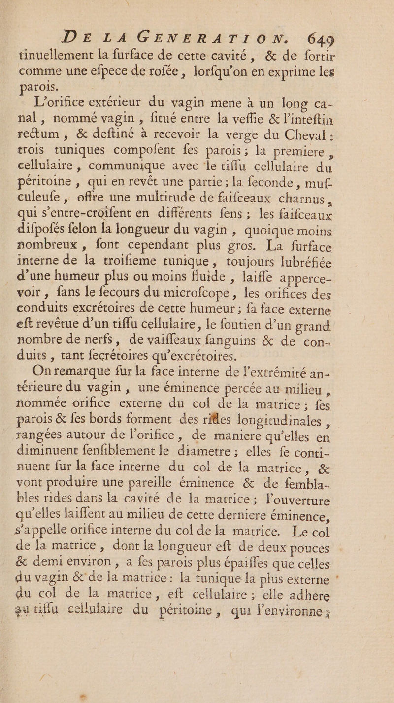 comme une efpece de rofée, lorfqu’on en exprime les parois. L’orifice extérieur du vagin mene à un long ca- nal, nommé vagin , fitué entre la veflie &amp; l’inteftin rectum, &amp; deftiné à recevoir la verge du Cheval : trois tuniques compolent fes parois ; la premiere , cellulaire , communique avec le tiffu cellulaire du péritoine , qui en revêt une partie ; La feconde , muf. culeufe , offre une multitude de faifceaux charnus, qui s’entre-croifent en différents fens ; les faifceaux difpotés felon la longueur du vagin , quoique moins nombreux , font cependant plus gros. La furface interne de la troifieme tunique, toujours lubréfiée d’une humeur plus ou moins fluide , laifle apperce- voir , fans le fecours du microfcope, Les orifices des conduits excrétoires de cette humeur ; fa face externe eft revêrue d’un tiffu cellulaire, le foutien d’un grand nombre de nerfs, de vaifleaux fanguins &amp; de con- duits , tant fecrétoires qu’excrétoires. On remarque fur la face interne de l'extrémité an- térieure du vagin, une éminence percée au milieu , nommée orifice externe du col de la matrice ; fes rangées autour de l’orifice, de maniere qu'elles en diminuent fenfiblement le diametre ; elles fe conti- nuent fur la face interne du col de la matrice, &amp; vont produire une pareille éminence &amp; de fembla- bles rides dans la cavité de la matrice; l'ouverture qu’elles laiffent au milieu de cette derniere éminence, s'appelle orifice interne du col de la matrice. Le col de Ja matrice , dont la longueur eft de deux pouces &amp; demi environ, a fes parois plus épaiffes que celles du vagin &amp;' de la matrice: la tunique la plus externe du col de la matrice, eft cellulaire ; elle adhere au tiffu cellulaire du péritoine, qui l’environne;