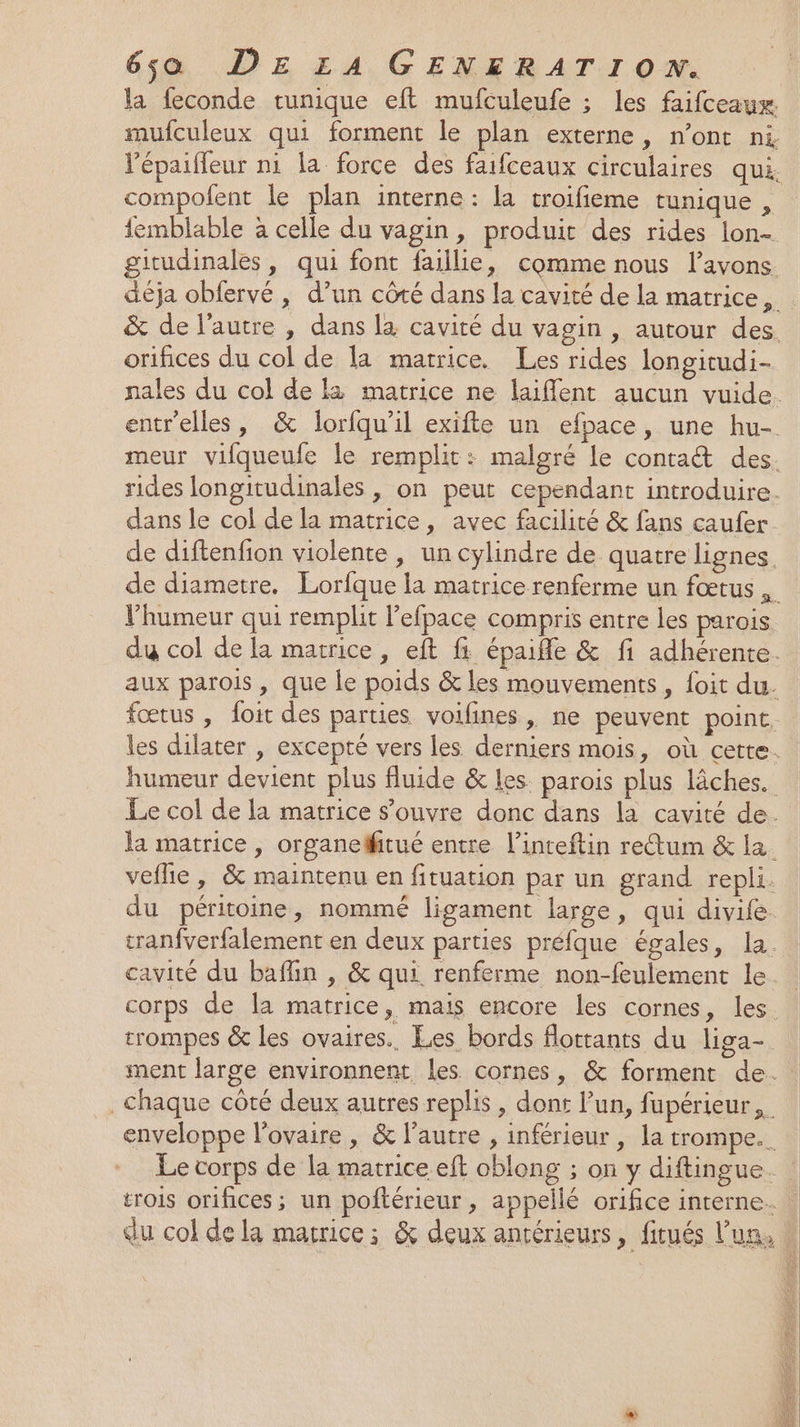 la feconde tunique eft mufculeufe ; les faifceaux. mufculeux qui forment le plan externe, n’ont ni compofent le plan interne: la troifieme tunique , iemblable à celle du vagin, produit des rides lon- gitudinales, qui font faille, comme nous l’avons orifices du col de la matrice. Les rides longitudi- de diftenfion violente , un cylindre de quatre lignes l'humeur qui remplit l’efpace compris entre les parois q P pa trompes &amp; les ovaires. Les bords flottants du liga- PRET Er PES DRE NOT PP