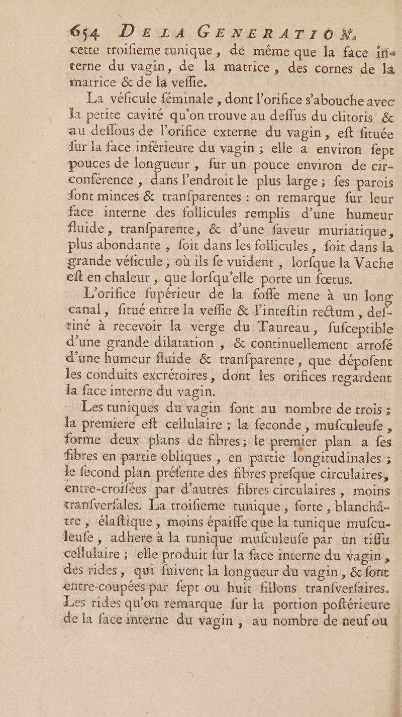 cette troifieme tunique, dé même que la face ifis terne du vagin, de la matrice, des cornes de l&amp; matrice &amp; de la veflie. | La véficule féminale , dont l’orifice s'abouche avec la petite cavité qu’on trouve au deffus du clitoris’ &amp; au deflous de l'orifice externe du vagin, eft fituée fur la face inférieure du vagin ; elle à environ fepe pouces de longueur , fur un pouce environ de cir- conférence , dans l’endroitle plus large; fes parois ont minces &amp; tranfparentes : on remarque fur leur face interne des follicules remplis d’une humeur fluide, tranfparente, &amp; d’une faveur muriatique, plus abondante , {oit dans les follicules, foit dans la grande véficule ; où ils fe vuident , lorfque la Vache eft en chaleur , que lorfqu’elle porte un fœtus. L’orifice fupérieur de la fofle mene à un long canal, fitué entre la veflie &amp; l’inteftin retum , def- tiné à recevoir la verge du Taureau, fufceptible d’une grande dilatation | &amp; continuellement arrof&amp; d’une humeur fluide &amp; tranfparente, que dépofent les conduits excrétoires, dont les orifices regardent la face interne du vagin. - Les tuniques du vagin font au nombre de trois ; la premiere eft cellulaire ; la feconde , mufculeufe , forme deux plans de fibres; le premier plan a fes fibres en partie obliques , en partie longitudinales ; le fecond plan préfente des fibres prefque circulaires, entre-croifées par d’autres fibres circulaires, moins tranfverfales. La troifieme tunique, forte , blanchà- tre, élaftique, moins épaiffe que la tunique mufcu- leufe, adhere à la tunique mufculeufe par un tiffu cellulaire ; elle produit fur la face interne du vagin, des rides, qui fuivent la longueur du vagin, &amp; font entre-coupées par fept ou huit fillons tranfverfaires. Les rides qu’on remarque fur la portion poftérieure REX Fe ù, 4 RE Te