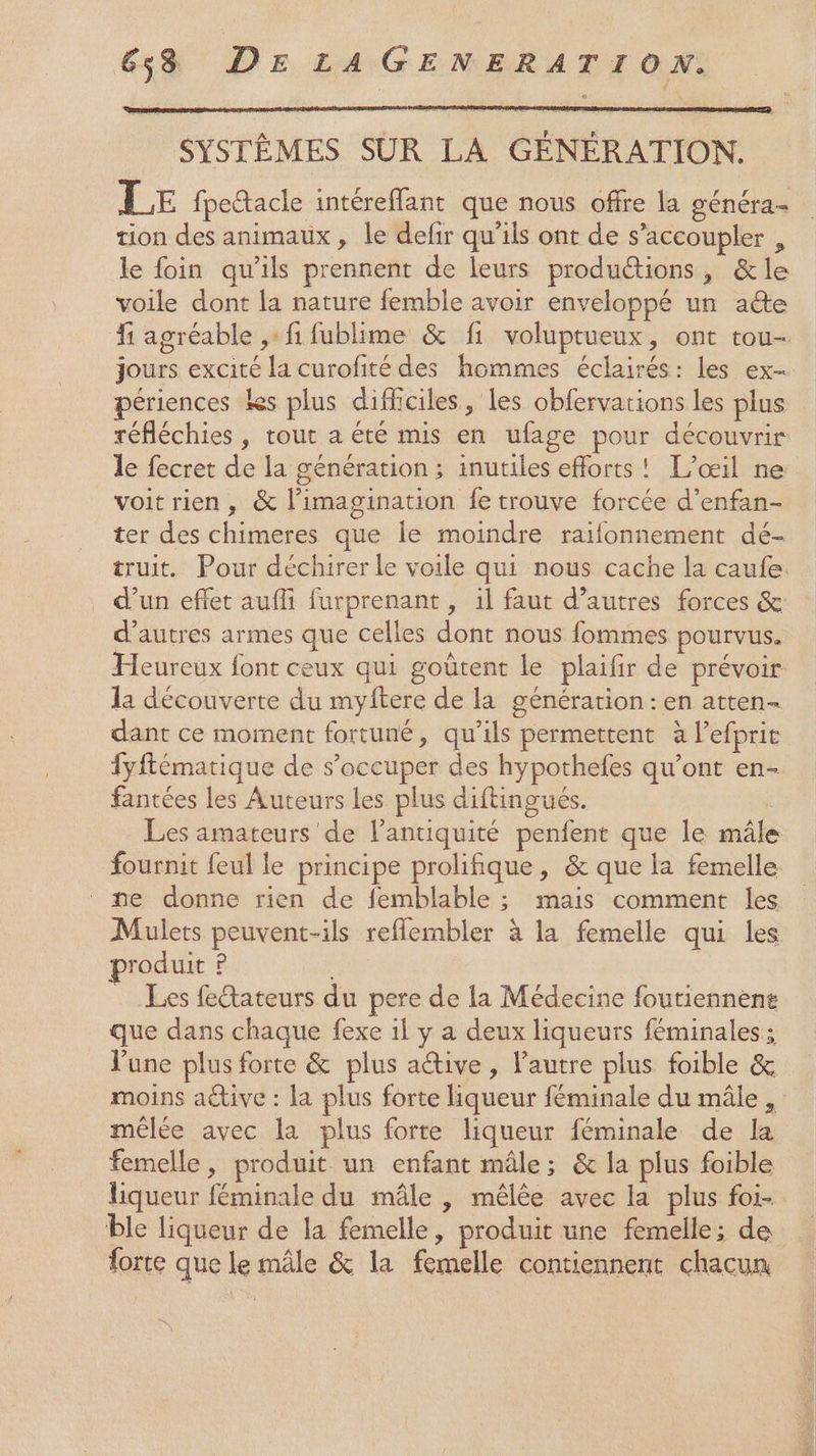 SYSTÈMES SÛR LA GÉNÉRATION. LE fpetacle intéreffant que nous offre la généra- tion des animaux, le defir qu'ils ont de s’accoupler , le foin qu'ils prennent de leurs productions, &amp;le voile dont la nature femble avoir enveloppé un ae f agréable ,: fi fublime &amp; f1 voluptueux, ont tou- jours excité la curofité des hommes éclairés: les ex- périences les plus difficiles, les obfervations les plus réfléchies , tout a été mis en ufage pour découvrir le fecret de la génération; inutiles efforts! L’œil ne voitrien, &amp; l'imagination fe trouve forcée d’enfan- ter des chimeres que le moindre raïifonnement dé- truit. Pour déchirer le voile qui nous cache la caufe. . d’un eflet auffi furprenant , il faut d’autres forces &amp; d’autres armes que celles dont nous fommes pourvus. Heureux font ceux qui goûtent le plaifir de prévoir la découverte du myftere de la génération: en atten- dant ce moment fortuné, qu’ils permettent à lefprie fyftématique de s'occuper des hypothefes qu'ont en- fantées les Auteurs les plus diftingués. Les amateurs de l'antiquité penfent que le mâle fournit feul le principe prolifique, &amp; que la femelle. ne donne rien de femblable ; mais comment les Mulets peuvent-ils reflembler à la femelle qui les roduit P Les fetateurs du pere de la Médecine foutiennène que dans chaque fexe 1l y à deux liqueurs féminales; l'une plus forte &amp; plus attive, autre plus foible &amp; moins aëtive : la plus forte liqueur féminale du mâle, mêlée avec la plus forte liqueur féminale de la femelle, produit un enfant mâle; &amp; la plus foible liqueur féminale du mâle , mêlée avec la plus foi- ble liqueur de la femelle, produit une femelle; de forte que le mâle &amp; la femelle contiennent chacun