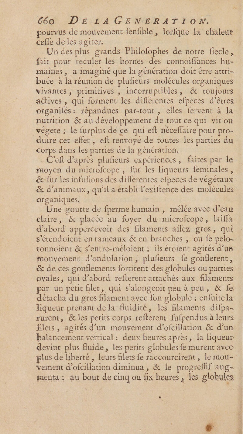 ourvus de mouvement fenfble , lorfque la chaleur cefle de les agiter. | Un des plus grands Philofophes de notre fiecle, fait pour reculer les bornes des connoiflances hu- maines, a imaginé que la génération doit être attri- buée à la réunion de plufieurs molécules organiques vivantes , primitives , incorruptibles, &amp; toujours actives , qui forment les différentes efpeces d’êtres organifés : répandues par-tout , elles fervent à la nutrition &amp; au développement de tout ce qui vit ou végete ; le furplus de ce qui eft néceflaire pour pro- duire cet effet, eft renvoyé de toutes les parties du corps dans les parties de la génération. . C’eft d’après plufieurs expériences, faites par le moyen du microfcope , fur les liqueurs féminales , &amp; fur les infufions des différentes efpeces de végétaux &amp; d'animaux, qu’il a établi l’exiftence des molécules organiques. ue | Une goutte de fperme humain , mêlée avec d’eau claire, &amp; placée au foyer du microfcope, laiffa d’abord appercevoir des filaments aflez gros, qui _s’étendoient en rameaux &amp; en branches , ou fe pelo- tonnoient &amp; s’entre-méloient ; ils étoient agités d’un mouvement d’ondulation, plufeurs fe gonflerent sé &amp; de ces gonflements fortirent des globules ou parties ovales, qui d’abord refterent attachés aux filaments par un petit filet, qui s’alongeoit peu à peu, &amp; fe détacha du gros filament avec fon globule ; enfuitela liqueur prenant de la fluidité, les filaments difpa- rurent, &amp; les petits corps refterent fufpendus à leurs filets , agités d’un mouvement d’ofcillation &amp; d’un balancement vertical : deux heures après, la liqueur devint plus fluide, les petits globules fe murent avec plus de liberté , leurs filets fe raccourcirent, le mou- vement d’ofcillation diminua, &amp; le progreflif aug menta : au bout de cinq ou fix heures, les globules