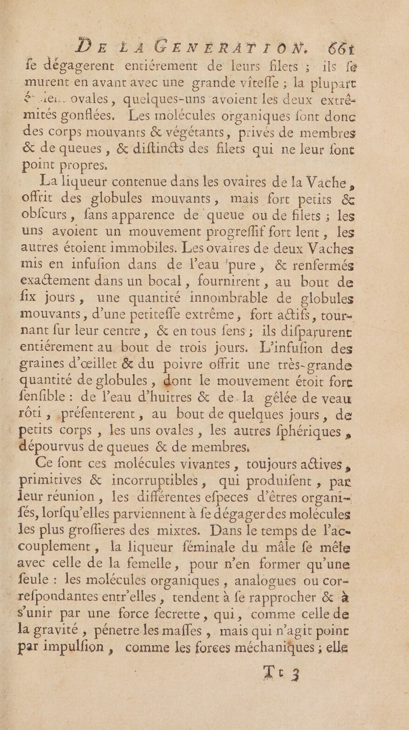 fe dégagerent entiérement de leurs filets ; ils fé murent en avant avec une grande viîtefle ; la plupart £ 1@.. ovales, quelques-uns ‘avoient les deux extré- mités gonflées. Les molécules organiques font donc des corps mouvants &amp; végétants, p'ives de membres &amp; de queues, &amp; diftinéts des filets qui ne leur font point propres, Le | | La liqueur contenue dans les ovaires de la Vache, offrit des globules mouvants, mais fort petits &amp; obfcurs, fans apparence de queue ou de filets ; les uns avoient un mouvement progreflif fort lent, les autres éroient immobiles. Les ovaires de deux Vaches mis en infufion dans de l’eau ‘pure, &amp; renfermés exactement dans un bocal, fournirent , au bout de fix jours, une quantité innombrable de globules mouvants, d’une petitefle extrême, fort a@ifs, tour- nant fur leur centre, &amp; en tous fens ; ils difparurent entiérement au bout de trois jours. L’infufion des graines d’œillet &amp; du poivre offrit une très-grande quantité de globules , dont le mouvement étoit fort fenfible : de l’eau d’huitres &amp; dela gêélée de veau rôti ; ,préfenterent, au bout de quelques jours, de | petits corps , les uns ovales , les autres fphériques , dépourvus de queues &amp; de membres. Fm Ce font ces molécules vivantes , toujours actives, primitives &amp; incorruptibles, qui produifent, par leur réunion, les différentes efpeces d'êtres organi- £6s, lorfqu’elles parviennent à fe dégagerdes molécules Les plus groffieres des mixtes. Dans le temps de l’ac- couplement, la liqueur féminale du mâle fé mêle avec celle de la femelle, pour n’en former qu’une feule : les molécules organiques , analogues ou cor- - réfpondantes entr'elles , tendent à fe rapprocher &amp; à s'unir par une force fecrette, qui, comme celle de la gravité, pénetre les mafles , mais qui n’agit point par impulfion | comme les forees méchaniques ; elle At 3