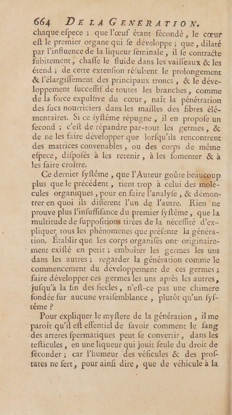 chaque efpece ; que l'œuf étant fécondé , le cœur eft le premier organe qui fe développe ; que, dilaté par l'influence de la liqueur féminale , il fe contracte fubitement, chafle le fluide dans les vaiffeaux &amp; les étend ; de cette extenfion ré‘ultent le prolongement &amp; l’élargiflement des principaux troncs , &amp; le déve- loppement fucceffif de toutes les branches, comme de la force expulfive du cœur, naît la pénétration des fucs nourriciers dans les mailles des fibres élé- mentaires. Si ce {yftême répugne , il en propofe un fecond ; c’eit de répandre par-tout les germes, &amp; de ne les faire développer que lorfqu’ils rencontrent des matrices convenables , ou des corps de même efpece, difpofés à les retenir, à les fomenter &amp; à les faire croître. Ce dernier fyftême , que l’Auteur goûte beauçoup plus que le précédent , tient trop à celui des molé- cules organiques , pour en faire l’analy{e , &amp; démon- trer en quoi ils difierent l’un de l’autre. Rien ne prouve plus l’infuffifance du premier fyftême, que la multitude de fuppofitions tirées de la néceflité d’ex- pliquer tous les phénomenes que préfente la généra- tion. Etablir que les corps organifés ont- originaire- ment exifté en petit ; emboiter les germes les uns dans les autres; regarder la génération comme le commencement du développement de ces germes ; faire développer ces germes les uns après les autres, jufqu’à la fin des fiecles, n’eft-ce pas une chimere fondée fur aucune vraifemblance , plutôt qu’un fyf- tème P FA Pour expliquer le myftere de Ia génération , ilme paroît qu’il eft efentiel de favoir comment le fang des arteres fpermatiques peut fe convertir, dans les tefticules , en une liqueur qui jouit feule du droit de tates ne fert, pour ainfi dire, que de véhicule à la