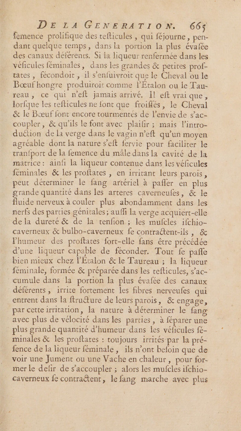 femence prolifique des tefticules , qui féjourne , pen- dant quelque temps, dans la portion la plus évaiée des canaux déférents. $i la liqueur renfermée dans les véficules féminales, dans les grandes &amp; petites prof- tates , fécondoit , il s’enfuivroit que le Cheval ou le Bœuf hongre produiroit comme l’Etalon ou le Tau- reau, ce qui n'eft jamais arrivé. Il eft vrai que, lorfque les refticules ne {ont que froifés, le Cheval &amp; le Bœuf font encore tourmentés de l’envie de s’ac- coupler, &amp; qu'ils le font avec plailir ; mais lintro- duétion de la verge dans le vagin n’eft qu’un moyen agréable dont la nature s’eft fervie pour faciliter le tran{port de la femence du mâle dans la cavité de la matrice: ainfi la liqueur contenue dans les véficules féminales &amp; les proftates , en irritant leurs parois, peut déterminer le fang artériel à pañler en plus grande quantité dans les arteres caverneufes, &amp; le fluide nerveux à couler plus abondamment dans les nerfs des parties génitales ; auffi la verge acquiert-elle de la dureté &amp; de la tenfon ; les mufcles ifchio- caverneux &amp; bulbo-caverneux fe contraétent-ils , &amp; l’humeur des proftates fort-elle fans être précédée d’une liqueur capable de féconder. Tout fe pañle bien mieux chez l'Étalon &amp; le Taureau ; la liqueur féminale, formée &amp; préparée dans les refticules, s’ac-' cumule dans la portion la plus évafée des canaux déférents , irrite fortement les fibres nerveufes qui entrent dans la ftruéture de leurs parois, &amp; engage, par cetteirritation, la nature à déterminer le fang avec plus de vélocité dans les parties, à féparer une plus grande quantité d’humeur dans les véficules fé- minales &amp; les proftates : toujours irrités par la pré- fence de la liqueur féminale , ils n’ont befoin que de voir une Jument ou une Vache en chaleur, pour for- mer le defir de s’accoupler ; alors les mufcles ifchio- caverneux fe contraëtent, le fang marche avec plus