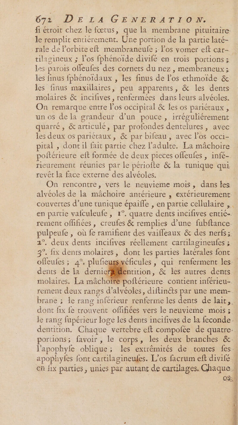 fi étroit chez le fœtus, que la membrane pituitaire. le remplit entiérement. Une portion de la partie laté- rale de l'orbite eft membraneulfe ; l'os vomer eft car- tilagineux ; l'os fphénoïde divifé en trois portions ; Les parois offeufes des cornets du nez , membraneux; les finus fphénoidaux , les finus de los ethmoide &amp; les finus maxillaires, peu apparents, &amp; les dents molaires &amp; incifives, renfermées dans leurs alvéoles. On remarque entre l'os occipital &amp; les os pariétaux , un os de la grandeur d’un pouce, irréguliérement quarré, &amp; articulé, par profondes dentelures, avec les deux os pariéraux, &amp; par bifeau , avec l'os occi- pital , dont il fait partie chez l'adulte. La mâchoire poftérieure eft formée de deux pieces offeufes , infé- rieurement réunies par le périofte &amp; la tunique qui revêt la face externe des alvéoles. . On rencontre, vers le neuvieme mois, dans les alvéoles de la mâchoire antérieure , extérieurement. couvertes d’une tunique épaifle , en partie cellulaire ,. en partie vafculeufe , 1°. quatre dents incifives entié. rement offifiées, creufes &amp; remplies d’une fubftance. pulpeufe , où fe ramiñent des vaifleaux &amp; des nerfs: 2°. deux dents incifives réellement cartilagineufes ; 3°. fix dents molaires, dont les parties latérales font offeufes ; 4°. plufieugswéficules , qui renferment les. dents de la derniefiilentition, &amp; les autres dents molaires. La mâchoire poftérieure. contient inférieu-. rement deux rangs d’alvéoles, diftinéts par une mem- brane ; le rang inférieur renferme les dents de lait. dont fix fe trouvent offifiées vers le neuvieme mois ; le rang fupérieur loge les dents incifives de la feconde dentition, Chaque vertebre eft compofée de quatre. portions; favoir , le corps, les deux branches &amp;.. l'apophyle oblique; les extrêmités de toutes fes, apophyfes font cartilagineules. L’os facrum eft divifé | en fix parties, unies par autant de cartilages. Chaque.s OS De Û