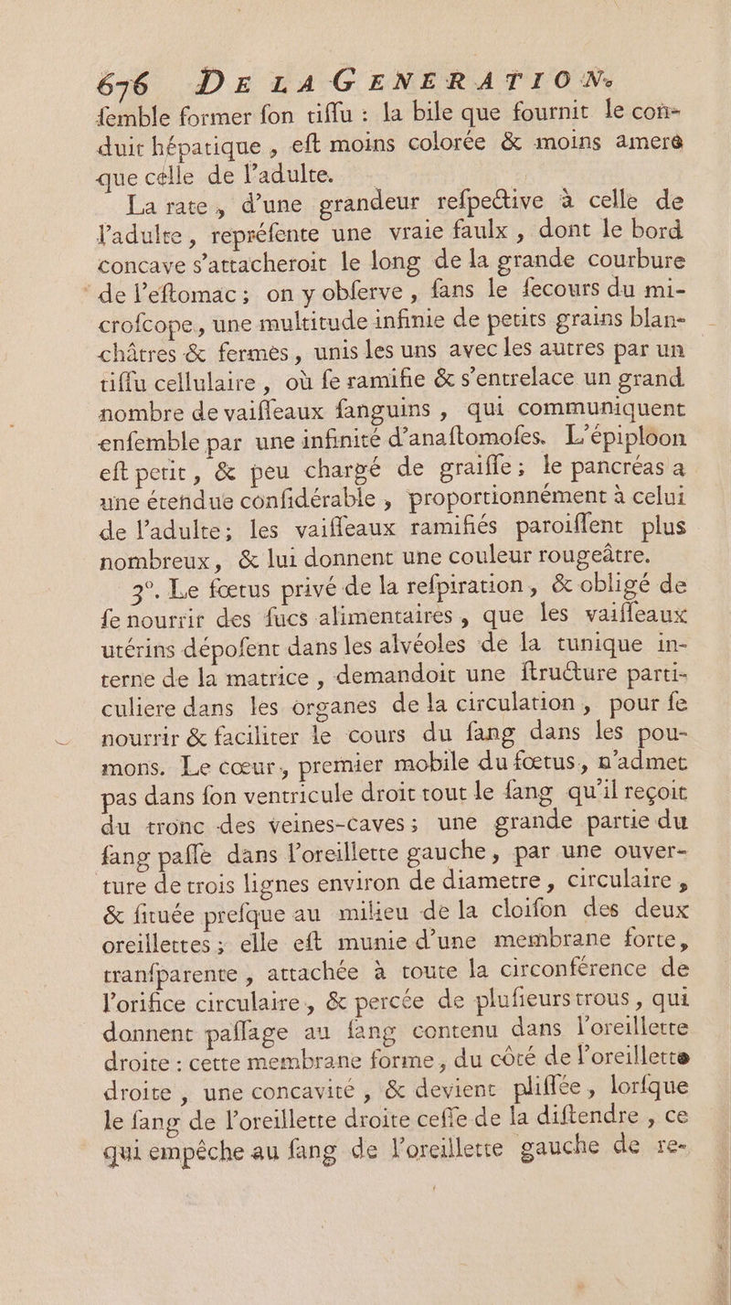 {emble former fon tiflu : la bile que fournit le con- duit hépatique , eft moins colorée &amp; moins amer que célle de l'adulte. : La rate, d’une grandeur refpeétive à celle de l'adulte, repréfente une vraie faulx , dont le bord concave s’attacheroit le long de la grande courbure * de l’eftomac; on y obferve , fans le fecours du mi- crofcope, une multitude infinie de petits grains blan- châtres &amp; fermes, unis les uns avec les autres par un tiffu cellulaire, où fe ramifñe &amp; s’entrelace un grand nombre de vaifleaux fanguins , qui communiquent enfemble par une infinité d’anaftomoles, L’épiploon eft petit, &amp; peu chargé de graifle ; le pancréas a une étendue confidérable , proportionnément à celui de l'adulte: les vaifleaux ramifiés paroiflent plus nombreux, &amp; lui donnent une couleur rougeûtre. 3°. Le fœtus privé de la refpiration, &amp; obligé de fe nourrir des fucs alimentaires, que les vaifleaux utérins dépofent dans les alvéoles de la tunique in- terne de la matrice, demandoit une ftruéture parti- culiere dans les organes de la circulation, pour fe nourrir &amp; faciliter le cours du fang dans les pou- mons. Le cœur, premier mobile du fœtus, n'admer pas dans fon ventricule droit tout le {ang qu'il reçoit du tronc des veines-caves; une grande partie du fang pale dans l'oreillette gauche, par une ouver- ture de trois lignes environ de diametre, circulaire, &amp; fiuée prefque au milieu de la cloifon des deux oreillettes ; elle eft munie d’une membrane forte, tranfparente , attachée à toute la circonférence de l’orifice circulaire, &amp; percée de plufieurstrous, qui donnent paflage au lang contenu dans l'oreillette droite : cette membrane forme, du côté de l'oreillette droite, une concavité , &amp; devient plifiée, lorfque le fang de l'oreillette droite cefle de la diftendre , ce qui empêche au fang de l'oreillette gauche de re-