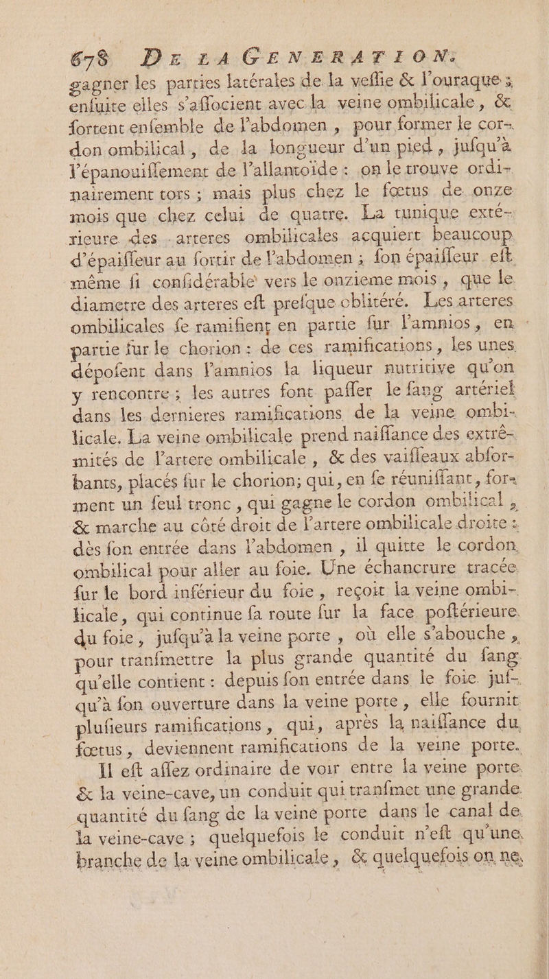 gagner les parties latérales de la veflie &amp; l'ouraque ; enfuite elles s’aflocient avec la veine ombilicale, &amp; {ortentenfemble de l’abdomen , pour former le cor- don ombilical, de la longueur d’un pied, jufqu'à l'épanouiflement de l’allancoïde : .on le trouve ordi- nairement tors ; mais plus chez le fœtus de onze mois que chez celui de quatre. La tunique exté- rieure des .arteres ombilicales acquiert beaucoup d’épaifleur au fortir de l'abdomen ; fon épaileur eft même fi confidérable vers le onzieme mois, que le. diametre des arteres eft prefque cblitéré. Les arteres ombilicales fe ramifient en partie fur lampios ; em - artie furle chorion: de ces ramifications, les unes dépofent dans l'amnios la liqueur nutritive qu'on y rencontre; les autres font pafler le fang artériek dans les dernieres ramifications de la veine ombi- licale. La veine ombilicale prend naiffance des extré- mités de l’artere ombilicale , &amp; des vaifleaux abfor- bants, placés fur le chorion; qui, en fe réuniffant, for ment un feul tronc , qui gagne le cordon ombihical , &amp; marche au côté droit de l’artere ombilicale droite : dès fon entrée dans l'abdomen , il quitte Île cordon. ombilical pour aller au foie. Une échancrure tracée. fur le bord inférieur du foie, reçoit la veine ombi- licale, qui continue fa route fur la face poftérieure. du foie, jufqu'a la veine porte , où elle s’'abouche , pour tranfmettre la plus grande quantité du fang qu’elle contient : depuis fon entrée dans le foie. juf- qu’à fon ouverture dans la veine porte, elle fournit plufieurs ramifications, qui, apres la naiflance du. fœtus, deviennent ramifications de la veine porte. Il eft affez ordinaire de voir entre la veine porte. &amp; la veine-cave, un conduit qui tranfmet une grande quantité du fang de la veine porte dans le canal de. la véine-cave ; quelquefois le conduit n’eft qu'une branche de la veine ombilicale, &amp; quelquefois on ne,