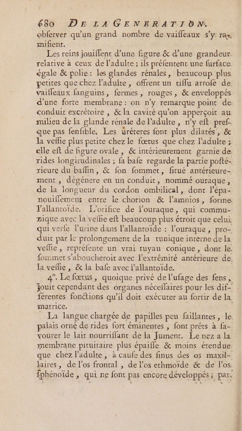 obferver qu'un grand nombre de vaiffleaux s’y rax mifient. _ Les reins jouiflent d’une figure &amp; d’une grandeur. relative à ceux de l'adulte ; ils préfentent une furface. égale &amp; polie: les glandes rénales, beaucoup plus petites que chez adulte, offrent ur eifiarrolé de: vaifleaux fanguins, fermes , rouges , &amp; enveloppés d’une forte membrane: on y remarque point de conduit excrétoire , &amp; la cavité qu’on apperçoit au milieu de la glande rénale de l'adulte, ny eft pref. que pas fenfible. Les uréteres font plus dilarés, &amp; elle eft de figure ovale, &amp; intérieurement garnie de. rides longitudinales : ; fa bafe regarde la partie pofté- rieure du baffin, &amp; fon fommet, fitué antérieure ment , dégénere en un conduit, nommé ouraque, de la longueur du cordon ombilical, ro lépa- nouiffemens entre le chorion &amp; rs , forme. Vailantoide. L'orifice de l'ouraque , du Copa nique avec la veflie eft beaucoup plus étroit que celui. qui verfe Purine dans l’allanroïde : louraque, pro- duit par le prolongement de la tunique interne de la veflie , repréfente un vrai tuyau conique , dont le, fommet s’aboucheroit avec l'extrémité antérieure de. la veilie, &amp; la bafe avec l’allantoïde. 4. re fœtus , quoique privé de l ‘ufage des fens, Xk D matrice. vourer le lait nourriffant de la Lo Le nez a la membrane pituitaire plus épaiffe &amp; moins étendue. aires, de l'os frontal , de l’os ethmoïde &amp; de los.