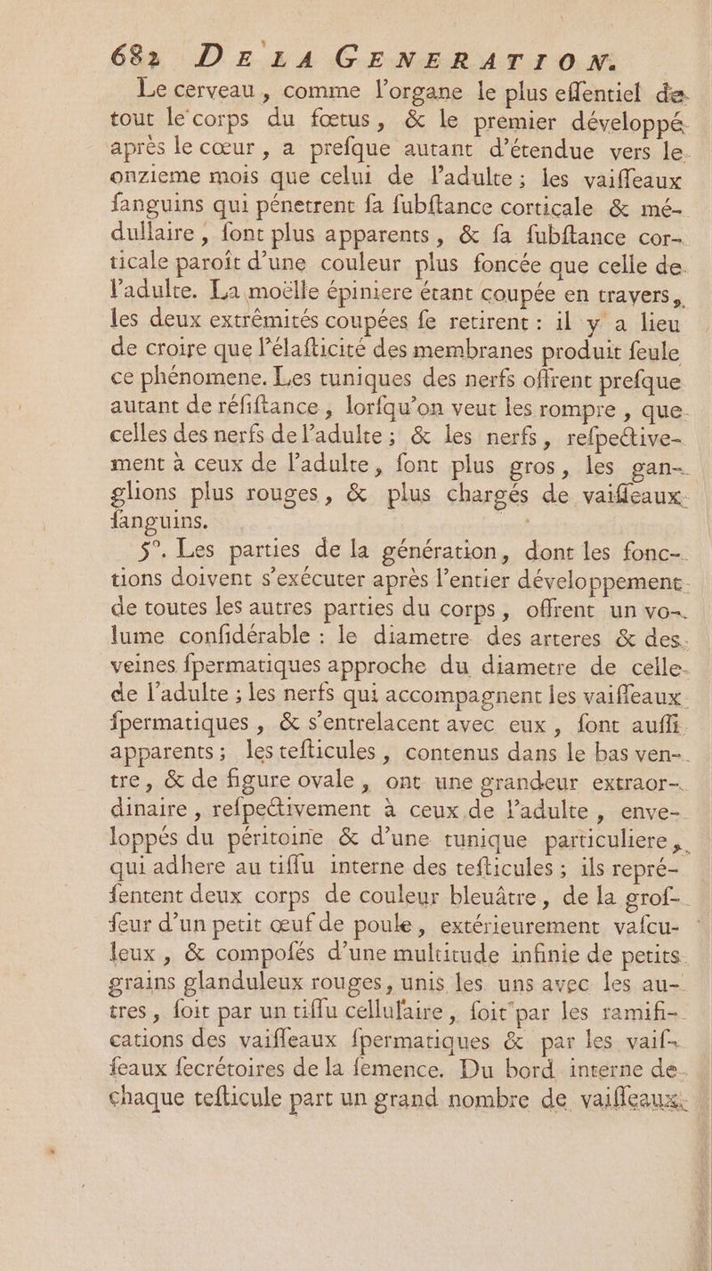 Le cerveau, comme organe le plus eflentiel de tout le corps du fœtus, &amp; le premier développé. après le cœur , a prefque autant d’étendue vers le. onzieme mois que celui de ladulte; les vaiffeaux fanguins qui pénetrent fa fubftance corticale &amp; mé- dullaire , font plus apparents, &amp; fa fubftance cor- ticale paroiït d’une couleur plus foncée que celle de. l'adulte. La moëlle épiniere étant coupée en trayers,, les deux extrémités coupées fe retirent : il y a lieu de croire que lélafticité des membranes produit feule ce phénomene. Les tuniques des nerfs offrent prefque autant de réfiftance , lorfqu’on veut les rompre , que. celles des nerfs de l'adulte; &amp; les nerfs, refpective- ment à ceux de l'adulte, font plus gros, les gan- glions plus rouges, &amp; plus chargés de vaiffleaux. fanguins. . 5°. Les parties de la génération, dont les fonc-. tions doivent s’exécuter après l’entier développement. de toutes les autres parties du corps, offrent un vo-. lume confidérable : le diametre des arteres &amp; des. veines fpermatiques approche du diametre de celle- de l'adulte ; les nerfs qui accompagnent les vaifleaux. fpermatiques , &amp; s’entrelacent avec eux, fonc auffi. apparents; lestefticules, contenus dans le bas ven-. tre, &amp; de figure ovale, ont une grandeur extraor-. dinaire , refpectivement à ceux de l’adulte, enve-. loppés du péritoine &amp; d’une tunique particuliere ,. qui adhere au tiffu interne des tefticules ; ils repré- fentent deux corps de couleur bleuâtre, de la grof-. feur d’un petit œuf de poule, extérieurement vafcu- leux , &amp; compofés d’une multitude infinie de petits. grains glanduleux rouges, unis les uns avec les au- tres, foit par un tiflu cellufaire , foit'par les ramifi- cations des vaifleaux fpermatiques &amp; par les vaif. feaux fecrétoires de la femence. Du bord interne de. chaque tefticule part un grand nombre de vaifleaux.