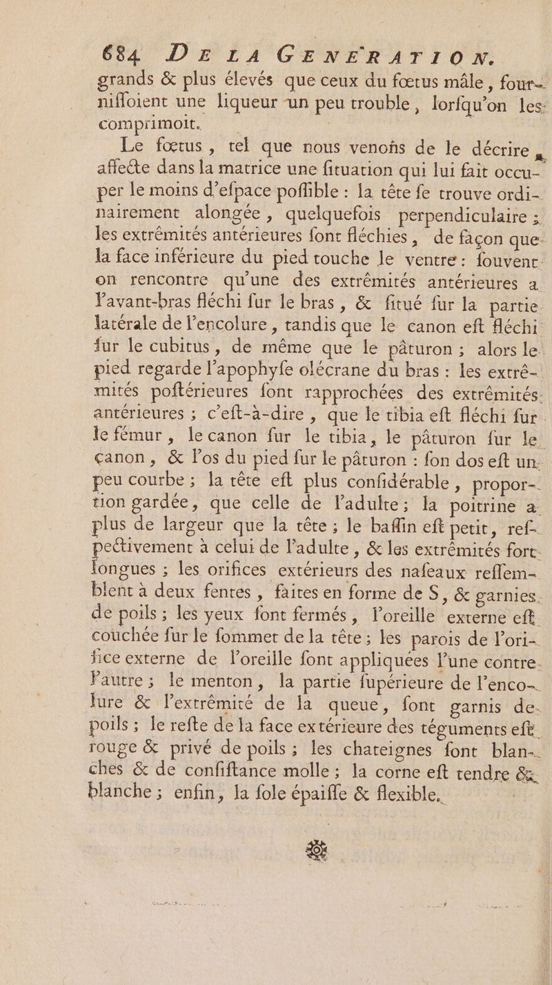grands &amp; plus élevés que ceux du fœtus mâle, four nifloient une liqueur -un peu trouble, lorfqu’on les: comprimoit. | Le fœtus, tel que nous venoñs de le décrire “: affecte dans la matrice une fituarion qui lui fait occu- per le moins d’efpace pofible : la tête fe trouve ordi- nairement alongée, quelquefois perpendiculaire ;. les extrémités antérieures font fléchies, de façon que la face inférieure du pied touche le ventre: fouvent. on rencontre qu'une des extrémités antérieures a. Pavant-bras fléchi fur le bras, &amp; fitué fur la partie latérale de l’encolure , tandis que le canon eft Aéchi fur le cubitus, de même que le pâturon ; alors le pied regarde l’apophyfe olécrane du bras : les extré- mités poftérieures font rapprochées des extrémités antérieures ; c’eft-à-dire , que le tibia eft fléchi fur. le fémur , le canon fur le tibia, le pâturon fur le. çanon, &amp; los du pied fur le pâturon : fon dos eft un: peu courbe ; la tête eft plus confidérable, propor-. tion gardée, que celle de l'adulte; la poitrine à: plus de largeur que la tête ; le bafin eft petit, ref pectivement à celui de l'adulte, &amp; les extrêémirés fort. longues ; les orifices extérieurs des nafeaux reflem- blent à deux fentes, faites en forme de S, &amp; garnies. de poils ; les yeux font fermés, loreille externe eft. couchée fur le fommet de la tête; les parois de l’ori- fice externe de loreille font appliquées l’une contre. Pautre; le menton, la partie fupérieure de l'enco- Jure &amp; l'extrémité de la queue, font garnis de- poils ; le refte de la face extérieure des téguments efe. rouge &amp; privé de poils ; les chateignes font blan… ches &amp; de confiftance molle; la corne eft tendre &amp; blanche ; enfin, la fole épaifle &amp; flexible.