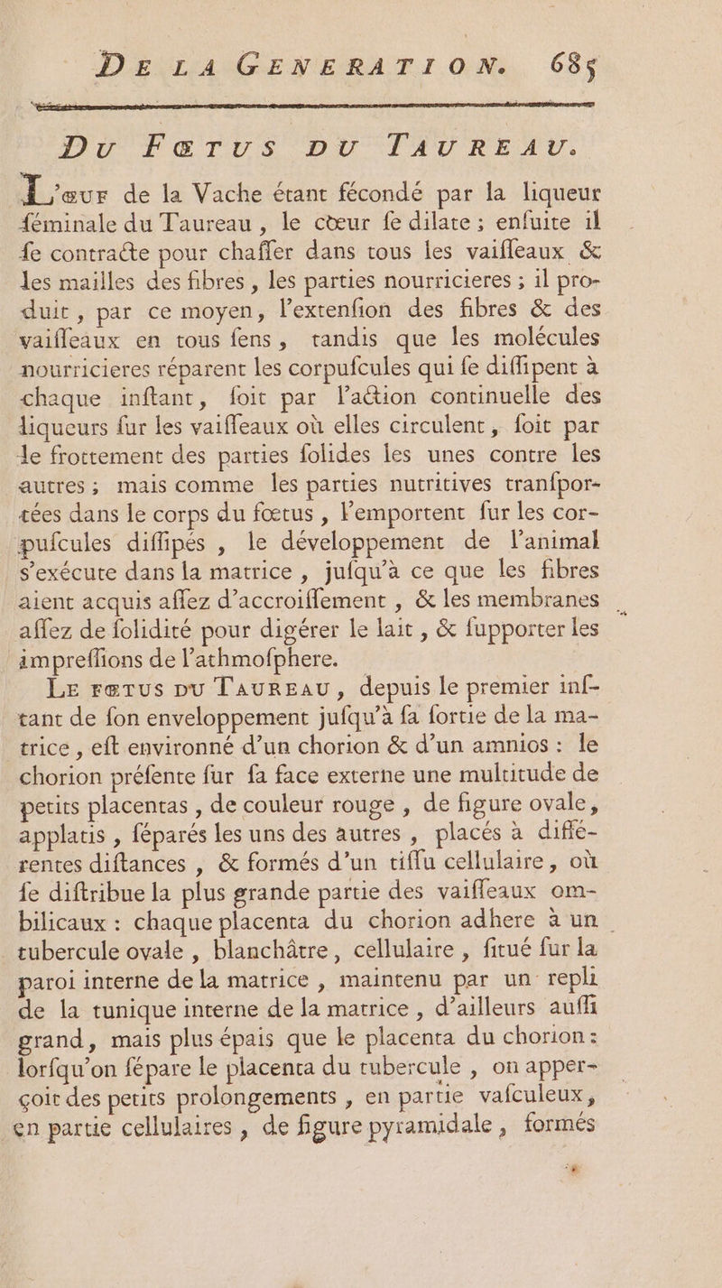 Du Fæ&amp;rTus pu TAVREAU. L'our de la Vache étant fécondé par la liqueur féminale du Taureau , le cœur fe dilate ; enfuite il fe contracte pour chaffer dans tous les vaifleaux &amp; les mailles des fibres , les parties nourricieres ; 1l pro- duit, par ce moyen, l’extenfion des fibres &amp; des vaifleaux en tous fens, tandis que les molécules nourricieres réparent les corpufcules qui fe diffipent à chaque inftant, foit par lation continuelle des liqueurs fur les vaiffeaux où elles circulent, foit par le frottement des parties folides les unes contre les autres; mais comme les parties nutritives tran{por- tées dans le corps du fœtus , Femportent fur les cor- pufcules diffipés , le développement de l'animal s'exécute dans la matrice , jufqu'à ce que les fibres aient acquis afez d’accroiflement , &amp; les membranes affez de folidité pour digérer le lait , &amp; fupporter les impreflions de l’athmofphere. LE rerus pu Taureau, depuis le premier inf- tant de fon enveloppement jufqu’à fa fortie de la ma- _trice , eft environné d’un chorion &amp; d’un amnios : le chorion préfente fur fa face externe une multitude de petits placentas , de couleur rouge , de figure ovale, applatis , féparés les uns des autres, placés à diffé- rentes diftances , &amp; formés d’un tiffu cellulaire, où fe diftribue la plus grande partie des vaifleaux om- bilicaux : chaque placenta du chorion adhere à un tubercule ovale , blanchâtre, cellulaire , fitué fur la paroi interne de la matrice , maintenu par un repli de la tunique interne de la matrice , d’ailleurs auff grand, mais plus épais que Le placenta du chorion: lorfqu’on fépare le placenta du rubercule , on apper- çoit des petits prolongements , en partie vafculeux, en partie cellulaires , de figure pyramidale , formés #