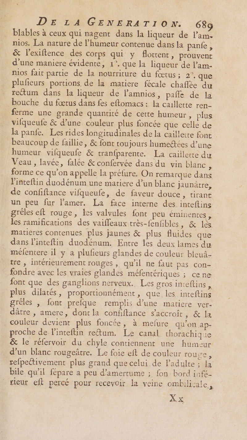 biables à ceux qui nagent dans la liqueur de l’am- nos. La nature de l'humeur contenue dans la pante, &amp; l'exiftence des corps qui y flottent, prouvent d’une maniere évidente, 1°. que la liqueur de l’am- nios fait partie de la nourriture du fœtus ; 2°. que plufeurs portions, de la matiere fécale chaflée du rectum dans la liqueur de l’amnios, pañle de la bouche du fœtus dans fes eftomacs : la callette ren- ferme une grande quantité de cette humeur , plus vifqueufe &amp; d’une couleur plus foncée que celle de la panfe. Les rides longitudinales de la caillette font . beaucoup de faillie, &amp; font toujours humecdtées d’une humeur vifqueufe &amp; tranfparente. La caillette du Veau, lavée, falée &amp; confervée dans du vin blanc FA forme ce qu’on appelle la préfure. On remarque dans Vinteftin duodénum une matiere d’un blanc Jjaunâtre, de confiftance vifqueufe, de faveur douce, tirant un peu fur lamer. La face interne des. inteftins grêles eft rouge, les valvules font peu éminentes , les ramifications des vaifleaux très-fenfibles, &amp; les matieres contenues plus jaunes &amp; plus fluides que dans l’inteftin duodénum. Entre les deux lames du méfentere il y a plufeurs glandes de couleur bleuâ- tre , intérieurement rouges ,. qu'il ne faut pas con-. fondre avec les vraies glandes méfentériques ; cene font que des ganglions nerveux. Les gros inteftins ; plus dilatés, proportionnément, que les inteftins grêles , font prefque remplis d’une matiere ver- dâtre , amere, dont la confiftance s'accroît, &amp; la couleur devient plus foncée, à mefure qu'on ap- proche de l’inteftin retum, Le canal thorachique &amp; le réfervoir du chyle contiennent une humeur d’un blanc rougeâtre. Le foie eft de couleur rouxe, refpectivement plus grand que celui de adulte ; la bile qu’il fépare a peu d’amertume ; fon bord infé- rieur eft percé pour recevoir la veine ombilicale, X x
