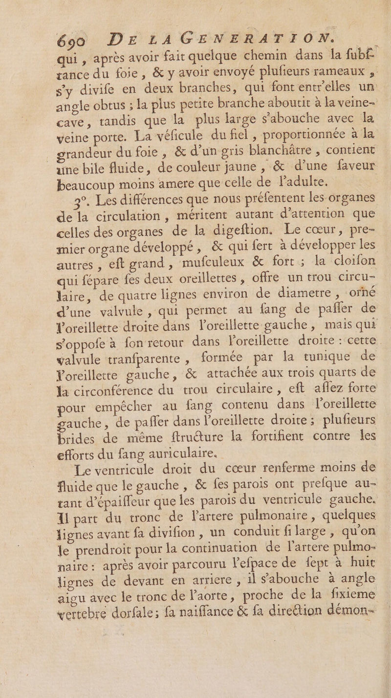 qui, après avoir fair quelque chemin dans la fub£ rance du foie, &amp; y avoir envoyé plufieurs rameaux , s'y divife en deux branches, qui font entrelles un angle obtus ; la plus petite branche aboutit à la veine- cave, tandis que la plus large s'abouche avec la veine porte. La véficule du fiel, proportionnée à la grandeur du foie, &amp; d’un gris blanchâtre , contient une bile fluide, de couleur jaune , &amp; d’une faveur beaucoup moins amere que celle de ladulte. 3°. Les différences que nous préfentent les organes de la circulation, méritent autant d'attention que celles des organes de la digeftion. Le cœur, pre- mier organe développé, &amp; qui fert à développer les autres, eft grand, mufculeux &amp; fort; la cloifon qui fépare fes deux oreillettes , offre un trou circu- lire, de quatre lignes environ de diametre , orhé d’une valvule, qui permet au fang de pañler de Voreillette droite dans l'oreillette gauche, mais qui s'oppofe à fon retour dans Poreillette droite : cette valvule tranfparente , formée par la tunique de oreillette gauche, &amp; attachée aux trois quarts de Ya circonférence du trou circulaire, eft aflez forte pour empêcher au fang contenu dans l'oreillette gauche, de pafler dans l'oreillette droite; plufeurs brides de même ftructure la fortifient contre les efforts du fang auriculaire. Le ventricule droit du cœur renferme moins de fluide que le gauche, &amp; fes parois ont prefque au- tant d’épaifleur que les parois du ventricule gauche. Al part du tronc de l'artere pulmonaire, quelques lignes avant fa divifion, un conduit filarge , qu'on le prendroit pour la continuation de l'artere pulmo- naire : après avoir parcouru Vefpace de fept à huit lignes de devant en arriere , il s'abouche à angle aigu avec le tronc de l'aorte, proche de la fixieme vertebre dorfale; fa naiffance &amp; fa direétion démon-