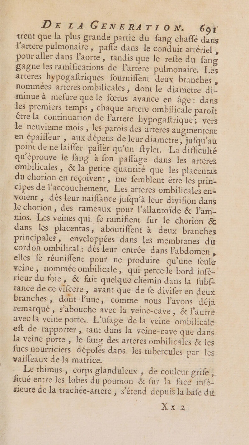trent que la plus grande partie du fang chafté dans lartere pulmonaire, pañle dans le conduit artériel ÿ pour aller dans l'aorte, tandis que le refte du fang gagne les ramifications de l’artere pulmonaire. Les arteres hypogaftriques fourniflent deux branches à nommées arteres ombilicales, dont le diametre di- minue à mefure que le fœtus avance en âge: dans les premiers temps , chaque artere ombilicale paroït être la continuation de l’artere hypogaftrique: vers le neuvieme mois , les parois des arteres augmentent en épaifleur , aux dépens de leur diametre, jufqu’au point de ne laifler pafler qu’un ftylet. La difficulté qu'éprouve le fang à fon paflage dans les arréres ombilicales , &amp; la petite quantité que les placenras du chorion en reçoivent , me femblent être les prin- cipes de l’accouchement. Les arteres ombilicales en= voient , dés leur naiffance jufqu’à leur divifion dans le chorion , des rameaux pour l’allantoide &amp; l’am- nios. Les veines qui fe ramifient fur le chorion &amp; dans les placentas, aboutiflent à deux branches principales, enveloppées dans les membranes du cordon ombilical: dès leur entrée dans l'abdomen : elles fe réuniflent pour ne produire qu'une feule veine, nommée ombilicale, qui perce le bord infé- rieur du foie, &amp; fair quelque chemin dans la fubf tance de ce vifcere, avant que de fe divifer en deux | branches, dont l’une, comme nous lavons déja remarqué , s’abouche avec la veine-cave, &amp; l’autre avec la veine porte. L’ufage dela veine ombilicale eft de rapporter , tant dans la veine-cave que dans. la veine porte , le fang des arteres ombilicales &amp; les fucs nourriciers dépofés dans les tubercules par les vaifleaux de la matrice. | Le thimus, corps glanduleux , de couleur grife ,. fitué entre les lobes du pournon &amp; fur la facé infé- rieure de la trachée-artere , s'étend depuis la bafe du: X x 2