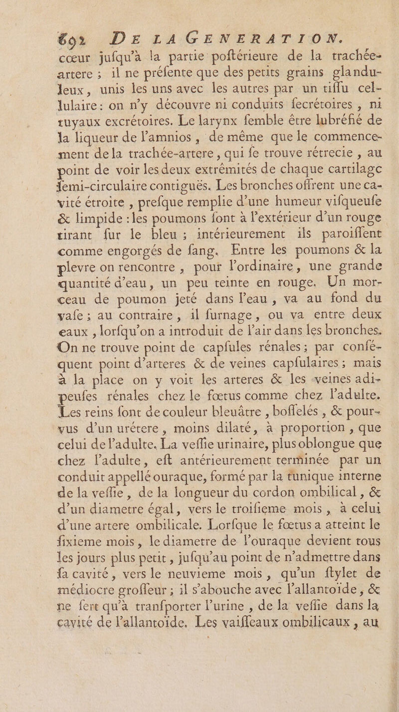 cœur jufqu’à la partie poftérieure de la trachée- artere ; il ne préfente que des petits grains glandu- leux, unis les uns avec les autres par un tifflu cel- lulaire: on n’y découvre ni conduits fecrétoires , ni tuyaux excrétoires. Le larynx femble être lubréfié de la liqueur de l’amnios , de même que le commence- ment dela trachée-artere , qui fe trouve rétrecie , au point de voir les deux extrémités de chaque carulage femi-circulaire contiguës. Les bronches offrent une ca- vité étroite , prefque remplie d’une humeur vifqueufe &amp; limpide :les poumons font à l'extérieur d’un rouge tirant fur le bleu ; intérieurement ils paroiflent comme engorgés de fang. Entre les poumons &amp; la plevre on rencontre , pour l'ordinaire, une grande quantité d’eau, un peu teinte en rouge, Un mor- ceau de poumon jeté dans l'eau, va au fond du vafe ; au contraire, il furnage, ou va entre deux eaux , lorfqu’on a introduit de l'air dans les bronches. On ne trouve point de capfules rénales; par confé- quent point d’arteres &amp; de veines capfulaires ; mais à la place on y voit les arteres &amp; les veines adi- peufes rénales chez le fœtus comme chez l'adulte. Les reins font de couleur bleuâtre , boflelés , &amp; pour- vus d’un urétere, moins dilaté, à proportion , que celui de l’adulte. La veflie urinaire, plusoblongue que chez l'adulte, eft antérieurement terminée par un conduit appellé ouraque, formé par la tunique interne de la veffie, de la longueur du cordon ombilical , &amp; d’un diametre égal, vers le troifieme mois , à celui d’une artere ombilicale. Lorfque le fœtus a atteint le fixieme mois, le diametre de louraque devient tous les jours plus petit, jufqu’au point de n’admettre dans fa cavité, vers le neuvieme mois, qu’un ftylet de médiocre groffeur ; il s’'abouche avec l’allantoiïde , &amp; ne fert qu'à tranfporter l’urine , de la veflie dans la cavité de Pallantoide. Les vaiffleaux ombilicaux , au