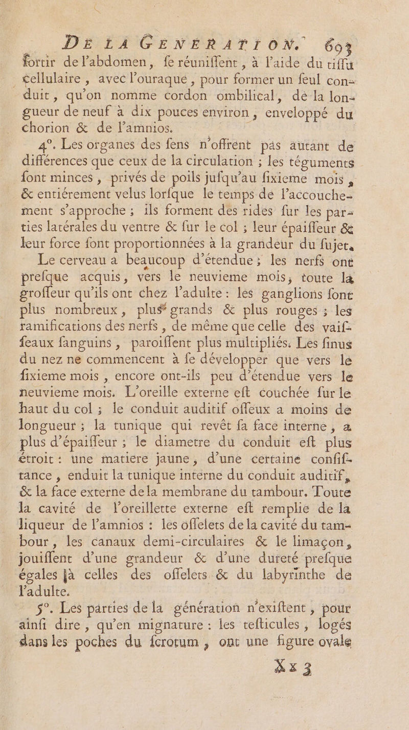 K DE LA GENERATION. 60} fortir de l’abdomen, fe réuniflent, à l’aide du tif <ellulaire , avec l’ouraque , pour former un feul con- duit, quon nomme cordon ombilical, déla lon- gueur de neuf à dix pouces environ, enveloppé du Chorion &amp; de l’amnios. NE 4°. Les organes des fens n'offrent pas autant de différences que ceux de la circulation ; les téguments font minces , privés de poils jufqu’au fixieme mois , &amp; entiérement velus lorfque le temps dé l’accouche- ment s'approche ; ils forment des rides fur les par ties latérales du ventre &amp; fur le col ; leur épaifleur &amp; leur force font proportionnées à la grandeur du fujet, Le cerveau à beaucoup d’étendue; les nerf ont prefque acquis, vers le neuvieme mois; toute l4 groffeur qu’ils ont chez ladulte: les ganglions fon plus nombreux, plu# grands &amp; plus rouges ; les ramifications des nerfs , de même que celle des vaif: feaux fanguins, paroiflent plus multipliés. Les finus du nez ne commencent à fe développer que vers le fixieme mois , encore ont-ils peu d’étendue vers le neuvieme mois. L’oreille externe eft couchée fur le haut du col ; le conduit auditif offeux a moins de longueur ; la tunique qui revêt fa face interne, a plus d’épaiffeur ; le diametre du conduit eft plus étroit: une matiere jaune, d’une certaine confif. tance , enduit la tunique interne du conduit auditif, &amp; la face externe dela membrane du tambour. Toute la cavité de l'oreillette externe eft remplie de la liqueur de l’amnios : les offelets de la cavité du tam- bour , les canaux demi-circulaires &amp; le limaçon, jouiflent d’une grandeur &amp; d’une dureté prefque égales jà celles des offelets &amp; du labyrinthe de l'adulte. | | | #4 5°. Les parties de la génération n'exiftent , pour ainfi dire , qu'en mignature : les tefticules , logés dans les poches du fcrorum ; ont une figure ovale Xx3