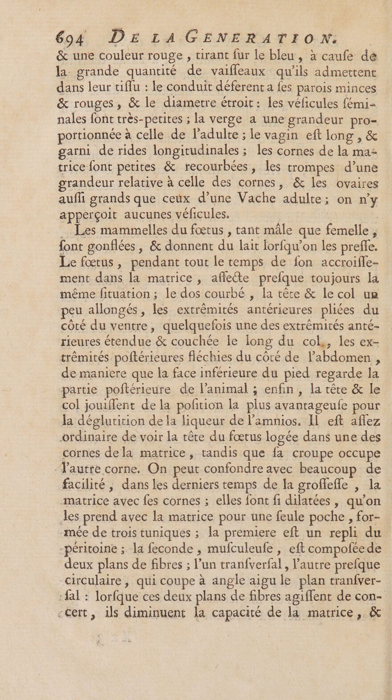 &amp; une couleur rouge , tirant fur le bleu, à caufe da la grande quantité de vaifleaux qu'ils admettent dans leur tiffu : le conduit déferent a fes parois minces &amp; rouges, &amp; le diametre étroit: les véficules fémi- nales font très-petites ; la verge a une grandeur pro- portionnée à celle de l'adulte ; le vagin eft long , &amp; garni de rides longitudinales ; les cornes de la maz trice font petites &amp; recourbées , les trompes d’une grandeur relative à celle des cornes, &amp; les ovaires auffi grands que ceux d’une Vache adulte; on n'y apperçoit aucunes véficules. | | … Les mammelles du fœtus , tant mâle que femelle, font gonflées, &amp; donnent du lait lorfqu’on les preffe, Le fœtus, pendant tout le temps de fon accroifle- ment dans la matrice, affecte prefque toujours la même fituation ; le dos courbé , la tête &amp; le col ua peu allongés, les extrémités antérieures pliées du côté du ventre, quelquefois une des extrèmités anté- rieures étendue &amp; couchée le long du col,, les ex- trémités poftérieures fléchies du côté de l’abdomen , de maniere que la face inférieure du pied regarde la partie poftérieure de l’animal ; enfin, la tête &amp; le col jouiflent de la pofition la plus avantageufe pour la déglutition de la liqueur de l’amnios. Il eft affez ordinaire de voir la tête du fœtus logée dans une des cornes dela matrice, tandis que fa croupe occupe Yautre corne. On peut confondre avec beaucoup de facilité, dans les derniers temps de la groffefle , la matrice avec fes cornes ; elles font f1 dilatées , qu’on les prend avec la matrice pour une feule poche , for- ‘mée de trois tuniques ; la premiere eft un repli du -péritoine ; la feconde , mufculeufe , eft compoñéede deux plans de fibres ; l’un tran{verfal, l'autre prefque “circulaire , qui coupe à angle aigu le plan tranfver- ‘fal : lorfque ces deux plans de fibres agiflent de con- -Cert, ils diminuent la capacité de la matrice, &amp;