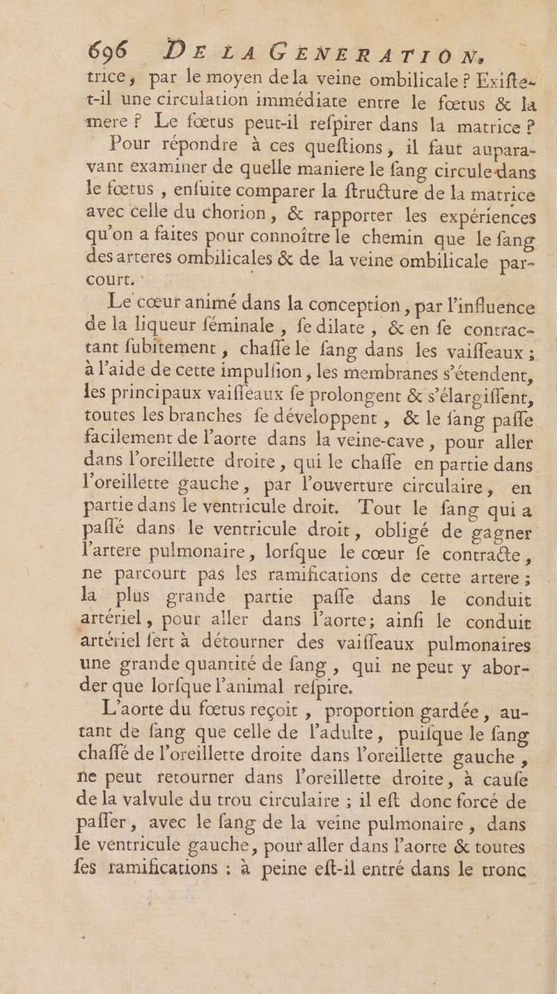 \ | 696 DELA GENERATION. trice; par le moyen dela veine ombilicale ? Exifte- t-il une circulation immédiate entre le fœtus &amp; la mere ? Le fœtus peut-il refpirer dans la matrice ? Pour répondre à ces queftions, il faut aupara- vant examiner de quelle maniere le fang circuledans le fœtus , enfuite comparer la ftruéture de la matricé avec celle du chorion, &amp; rapporter les expériences qu'on a faites pour connoître le chemin que le fang des arteres ombilicales &amp; de la veine ombilicale par- court. ‘ Le cœur animé dans la conception, par l'influence de la liqueur féminale , fe dilate, &amp; en fe contrac- tant fubitement , chafle le fang dans les vaifleaux ; à l’aide de cette impulfon , les membranes s'étendent, les principaux vaifléaux fe prolongent &amp; s’élaroiflent, toutes les branches fe développent, &amp; le fang pale facilement de l'aorte dans la veine-cave, pour aller dans l'oreillette droite, qui le chaffe en partie dans l'oreillette gauche, par l'ouverture circulaire, en partie dans le ventricule droit. Tout le fang qui a pañlé dans le ventricule droit, obligé de gagner l'artere pulmonaire, lorfque le cœur fe contraéte, ne parcourt pas Îles ramificarions de cette artere ; la plus grande partie pañle dans le conduit artériel, pour aller dans l'aorte; ainfi le conduit artériel fert à détourner des vaiffleaux pulmonaires une grande quantité de fang , qui ne peut y abor- der que lorfque l'animal refpire. L'aorte du fœtus reçoit , proportion gardée, au- tant de fang que celle de l'adulte, puifque le fang chaffé de l'oreillette droite dans l'oreillette gauche , ne peut retourner dans l'oreillette droite, à caufe de la valvule du trou circulaire ; il eft donc forcé de pafler, avec le fang de la veine pulmonaire, dans le véntriculé gauche, pour aller dans l'aorte &amp; toutes des ramihcarions : à peine eft-il entré dans le tronc