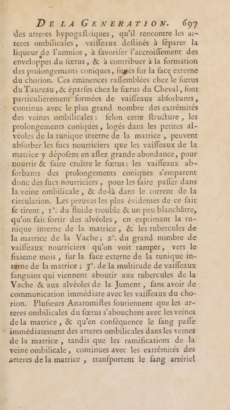 des atreres hypogaftriques, qu’il rencontre les ar- teres ombilicales, vaiffleaux deftinés à féparer la liqueur de lamnios , à favorifer laccroiffement des enveloppes du fœtus, &amp; à contribuer à la formation des prolongements coniques, figsés fur la face externe du chorion. Ces éminences raflemblées chez le fœrus du Taureau , &amp; éparfes chez le fœtus du Cheval, font particuliérement formées de vaifleaux abforbants, continus avec le plus grand nombre des extrémités des veines ombilicales: felon cette ftruéture , les prolongements coniques , logés dans les petites al- véoles de la tunique interne de la matrice , peuvent abforber les fucs nourriciers que les vaiffeaux de Îa matrice y dépofent en aflez grande abondance, pour nourrir &amp; faire croître le fœtus: les vaifleaux ab- forbants des prolongements coniques s'emparent donc des fucs nourriciers, pour les faire pafler dans la veine ombilicale , &amp; de-là dans le torrent de la circulation. Les preuves les plus évidentes de ce fait fe tirent, 1°. du Auide trouble &amp; un peu blanchôtre, qu'on fait fortir des alvéoles, en exprimant la tu- nique interne de la matrice, &amp; les tubercules de la matrice de la Vache; 2°. du grand nombre de vaifleaux nourriciers qu’on voit ramper, vers le fixieme mois , fur la face externe de la tunique in- terne de la matrice ; 2°. de la multitude de vaifleaux fanguins qui viennent aboutir aux tubercules de la Vache &amp; aux alvéoles de la Jument , fans avoir de communication immédiate avec les vaiffeaux du cho- rion. Plufeurs Anatomiftes foutiennent que les ar- teres ombilicales du fœtus s’abouchent avec les veines dela matrice, &amp; qu’en conféquence le fang pañle immédiatement des arteres ombilicales dans les veines de la matrice , tandis que les ramifications de la veine ombilicale , continues avec les extrémités des arteres de la matrice , tranfportent le fang artériel